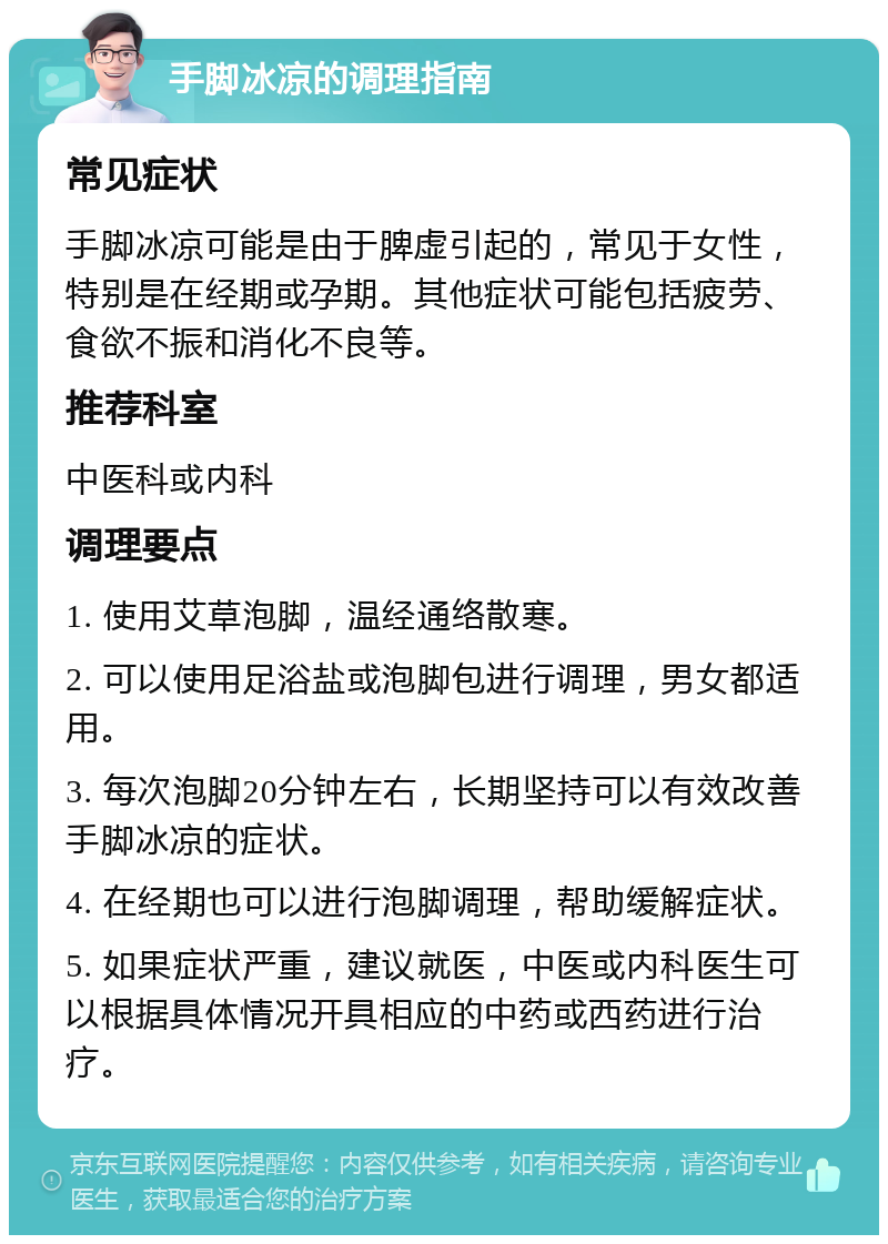 手脚冰凉的调理指南 常见症状 手脚冰凉可能是由于脾虚引起的，常见于女性，特别是在经期或孕期。其他症状可能包括疲劳、食欲不振和消化不良等。 推荐科室 中医科或内科 调理要点 1. 使用艾草泡脚，温经通络散寒。 2. 可以使用足浴盐或泡脚包进行调理，男女都适用。 3. 每次泡脚20分钟左右，长期坚持可以有效改善手脚冰凉的症状。 4. 在经期也可以进行泡脚调理，帮助缓解症状。 5. 如果症状严重，建议就医，中医或内科医生可以根据具体情况开具相应的中药或西药进行治疗。