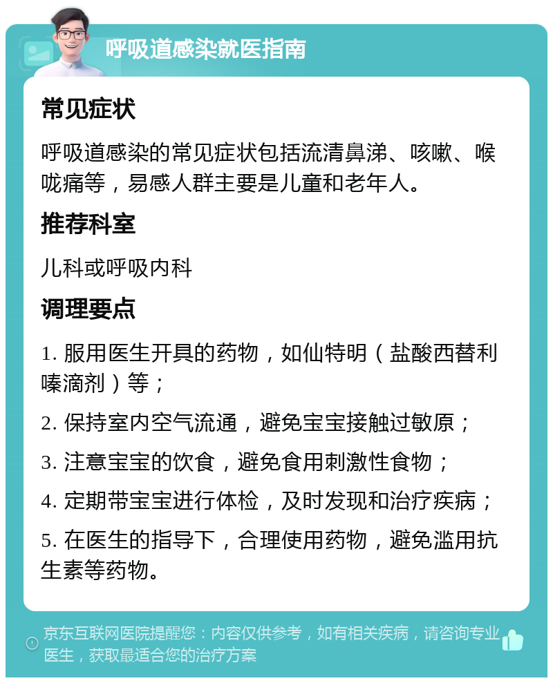 呼吸道感染就医指南 常见症状 呼吸道感染的常见症状包括流清鼻涕、咳嗽、喉咙痛等，易感人群主要是儿童和老年人。 推荐科室 儿科或呼吸内科 调理要点 1. 服用医生开具的药物，如仙特明（盐酸西替利嗪滴剂）等； 2. 保持室内空气流通，避免宝宝接触过敏原； 3. 注意宝宝的饮食，避免食用刺激性食物； 4. 定期带宝宝进行体检，及时发现和治疗疾病； 5. 在医生的指导下，合理使用药物，避免滥用抗生素等药物。