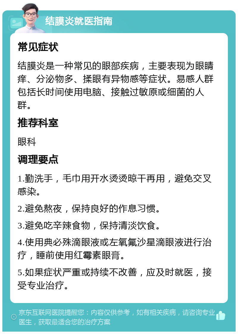 结膜炎就医指南 常见症状 结膜炎是一种常见的眼部疾病，主要表现为眼睛痒、分泌物多、揉眼有异物感等症状。易感人群包括长时间使用电脑、接触过敏原或细菌的人群。 推荐科室 眼科 调理要点 1.勤洗手，毛巾用开水烫烫晾干再用，避免交叉感染。 2.避免熬夜，保持良好的作息习惯。 3.避免吃辛辣食物，保持清淡饮食。 4.使用典必殊滴眼液或左氧氟沙星滴眼液进行治疗，睡前使用红霉素眼膏。 5.如果症状严重或持续不改善，应及时就医，接受专业治疗。