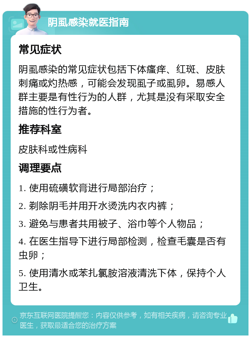 阴虱感染就医指南 常见症状 阴虱感染的常见症状包括下体瘙痒、红斑、皮肤刺痛或灼热感，可能会发现虱子或虱卵。易感人群主要是有性行为的人群，尤其是没有采取安全措施的性行为者。 推荐科室 皮肤科或性病科 调理要点 1. 使用硫磺软膏进行局部治疗； 2. 剃除阴毛并用开水烫洗内衣内裤； 3. 避免与患者共用被子、浴巾等个人物品； 4. 在医生指导下进行局部检测，检查毛囊是否有虫卵； 5. 使用清水或苯扎氯胺溶液清洗下体，保持个人卫生。