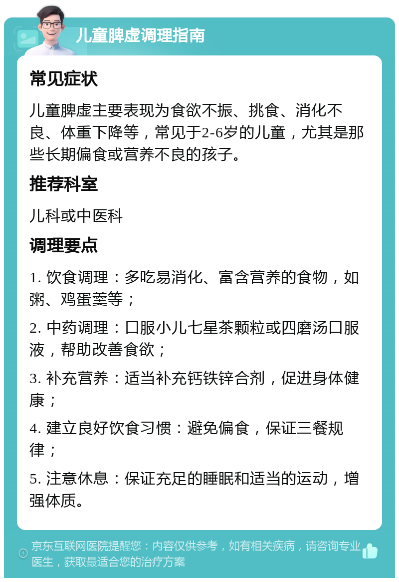 儿童脾虚调理指南 常见症状 儿童脾虚主要表现为食欲不振、挑食、消化不良、体重下降等，常见于2-6岁的儿童，尤其是那些长期偏食或营养不良的孩子。 推荐科室 儿科或中医科 调理要点 1. 饮食调理：多吃易消化、富含营养的食物，如粥、鸡蛋羹等； 2. 中药调理：口服小儿七星茶颗粒或四磨汤口服液，帮助改善食欲； 3. 补充营养：适当补充钙铁锌合剂，促进身体健康； 4. 建立良好饮食习惯：避免偏食，保证三餐规律； 5. 注意休息：保证充足的睡眠和适当的运动，增强体质。