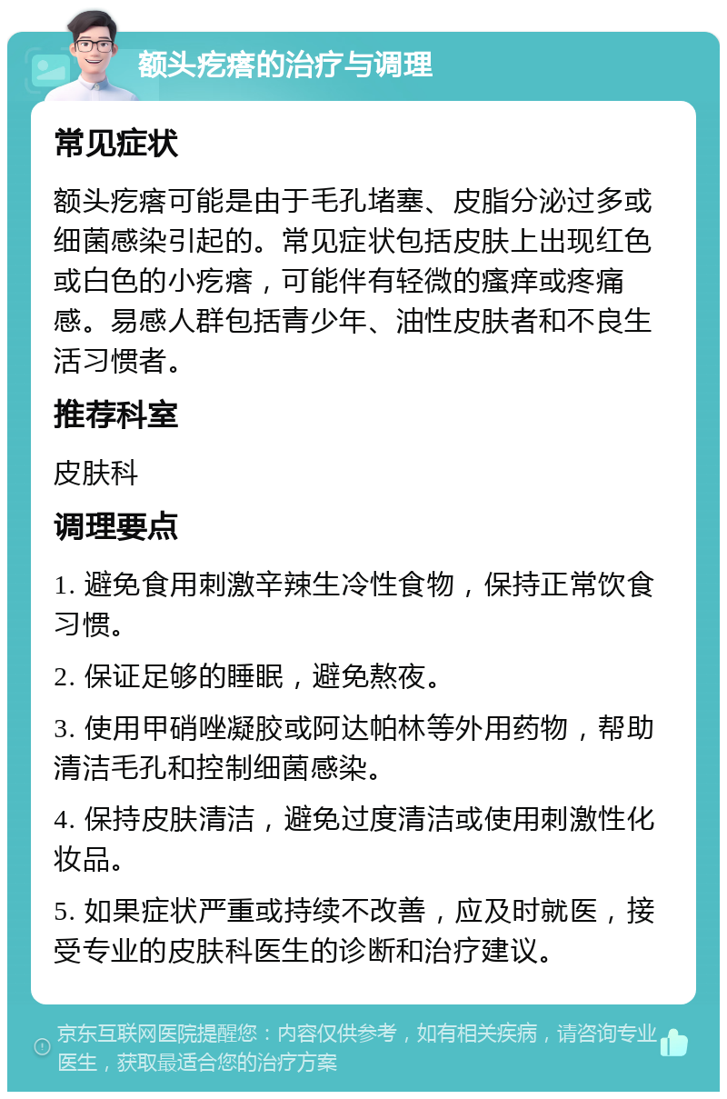 额头疙瘩的治疗与调理 常见症状 额头疙瘩可能是由于毛孔堵塞、皮脂分泌过多或细菌感染引起的。常见症状包括皮肤上出现红色或白色的小疙瘩，可能伴有轻微的瘙痒或疼痛感。易感人群包括青少年、油性皮肤者和不良生活习惯者。 推荐科室 皮肤科 调理要点 1. 避免食用刺激辛辣生冷性食物，保持正常饮食习惯。 2. 保证足够的睡眠，避免熬夜。 3. 使用甲硝唑凝胶或阿达帕林等外用药物，帮助清洁毛孔和控制细菌感染。 4. 保持皮肤清洁，避免过度清洁或使用刺激性化妆品。 5. 如果症状严重或持续不改善，应及时就医，接受专业的皮肤科医生的诊断和治疗建议。