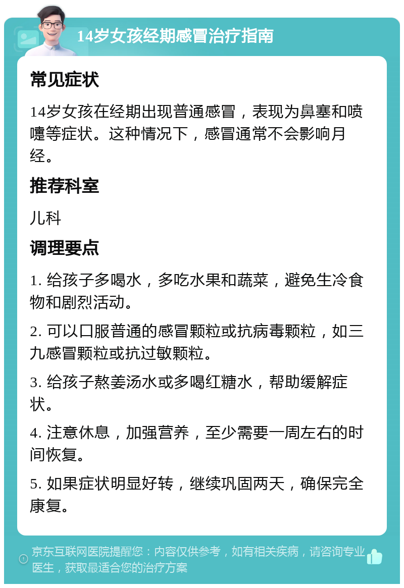 14岁女孩经期感冒治疗指南 常见症状 14岁女孩在经期出现普通感冒，表现为鼻塞和喷嚏等症状。这种情况下，感冒通常不会影响月经。 推荐科室 儿科 调理要点 1. 给孩子多喝水，多吃水果和蔬菜，避免生冷食物和剧烈活动。 2. 可以口服普通的感冒颗粒或抗病毒颗粒，如三九感冒颗粒或抗过敏颗粒。 3. 给孩子熬姜汤水或多喝红糖水，帮助缓解症状。 4. 注意休息，加强营养，至少需要一周左右的时间恢复。 5. 如果症状明显好转，继续巩固两天，确保完全康复。