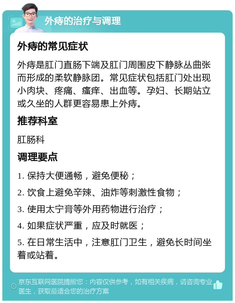 外痔的治疗与调理 外痔的常见症状 外痔是肛门直肠下端及肛门周围皮下静脉丛曲张而形成的柔软静脉团。常见症状包括肛门处出现小肉块、疼痛、瘙痒、出血等。孕妇、长期站立或久坐的人群更容易患上外痔。 推荐科室 肛肠科 调理要点 1. 保持大便通畅，避免便秘； 2. 饮食上避免辛辣、油炸等刺激性食物； 3. 使用太宁膏等外用药物进行治疗； 4. 如果症状严重，应及时就医； 5. 在日常生活中，注意肛门卫生，避免长时间坐着或站着。