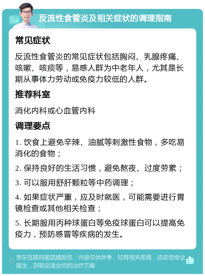 反流性食管炎及相关症状的调理指南 常见症状 反流性食管炎的常见症状包括胸闷、乳腺疼痛、咳嗽、咳痰等，易感人群为中老年人，尤其是长期从事体力劳动或免疫力较低的人群。 推荐科室 消化内科或心血管内科 调理要点 1. 饮食上避免辛辣、油腻等刺激性食物，多吃易消化的食物； 2. 保持良好的生活习惯，避免熬夜、过度劳累； 3. 可以服用舒肝颗粒等中药调理； 4. 如果症状严重，应及时就医，可能需要进行胃镜检查或其他相关检查； 5. 长期服用丙种球蛋白等免疫球蛋白可以提高免疫力，预防感冒等疾病的发生。