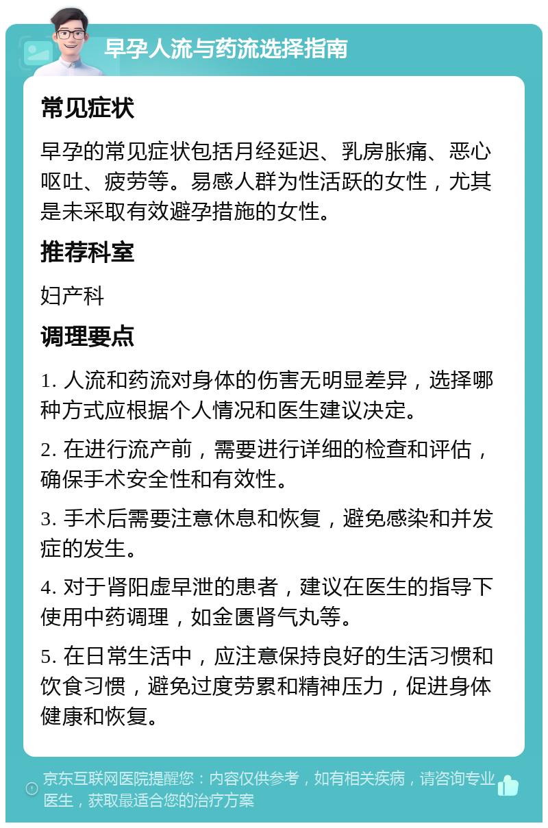 早孕人流与药流选择指南 常见症状 早孕的常见症状包括月经延迟、乳房胀痛、恶心呕吐、疲劳等。易感人群为性活跃的女性，尤其是未采取有效避孕措施的女性。 推荐科室 妇产科 调理要点 1. 人流和药流对身体的伤害无明显差异，选择哪种方式应根据个人情况和医生建议决定。 2. 在进行流产前，需要进行详细的检查和评估，确保手术安全性和有效性。 3. 手术后需要注意休息和恢复，避免感染和并发症的发生。 4. 对于肾阳虚早泄的患者，建议在医生的指导下使用中药调理，如金匮肾气丸等。 5. 在日常生活中，应注意保持良好的生活习惯和饮食习惯，避免过度劳累和精神压力，促进身体健康和恢复。