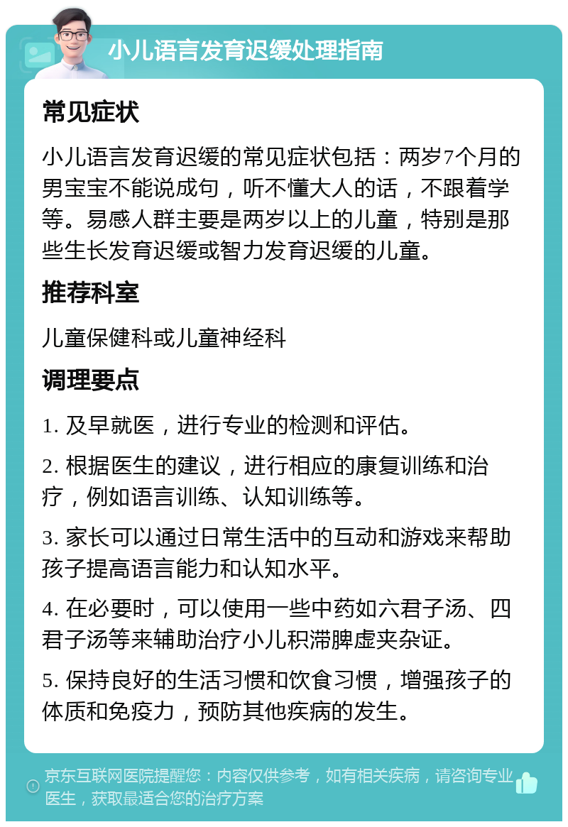 小儿语言发育迟缓处理指南 常见症状 小儿语言发育迟缓的常见症状包括：两岁7个月的男宝宝不能说成句，听不懂大人的话，不跟着学等。易感人群主要是两岁以上的儿童，特别是那些生长发育迟缓或智力发育迟缓的儿童。 推荐科室 儿童保健科或儿童神经科 调理要点 1. 及早就医，进行专业的检测和评估。 2. 根据医生的建议，进行相应的康复训练和治疗，例如语言训练、认知训练等。 3. 家长可以通过日常生活中的互动和游戏来帮助孩子提高语言能力和认知水平。 4. 在必要时，可以使用一些中药如六君子汤、四君子汤等来辅助治疗小儿积滞脾虚夹杂证。 5. 保持良好的生活习惯和饮食习惯，增强孩子的体质和免疫力，预防其他疾病的发生。