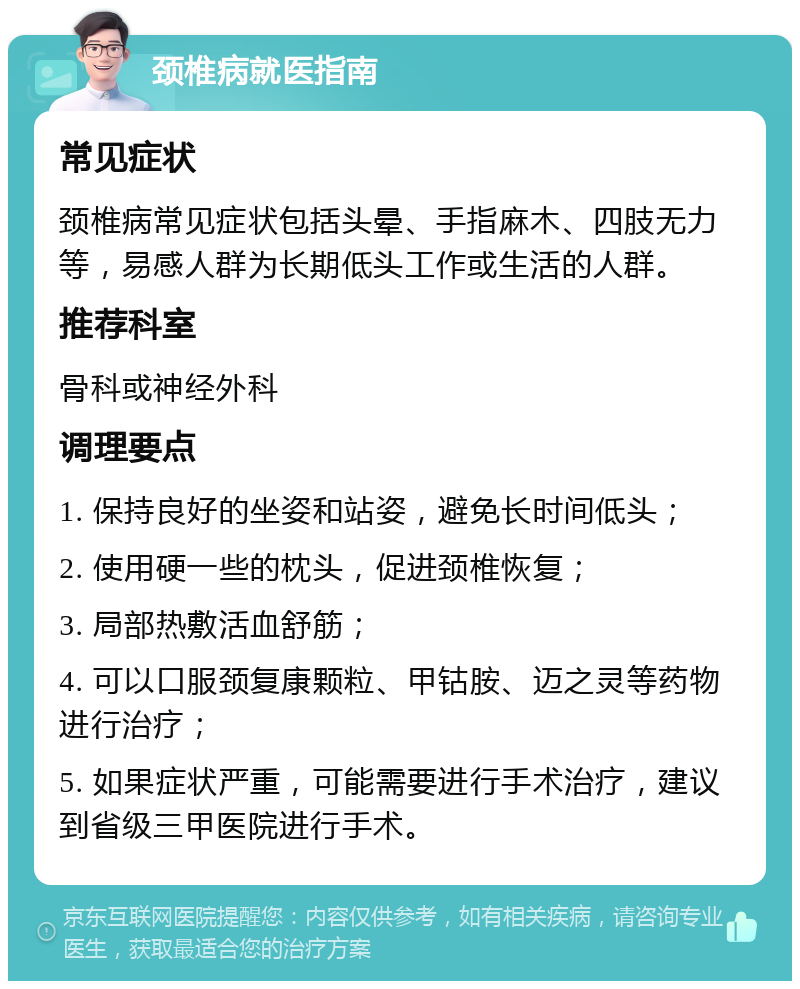 颈椎病就医指南 常见症状 颈椎病常见症状包括头晕、手指麻木、四肢无力等，易感人群为长期低头工作或生活的人群。 推荐科室 骨科或神经外科 调理要点 1. 保持良好的坐姿和站姿，避免长时间低头； 2. 使用硬一些的枕头，促进颈椎恢复； 3. 局部热敷活血舒筋； 4. 可以口服颈复康颗粒、甲钴胺、迈之灵等药物进行治疗； 5. 如果症状严重，可能需要进行手术治疗，建议到省级三甲医院进行手术。