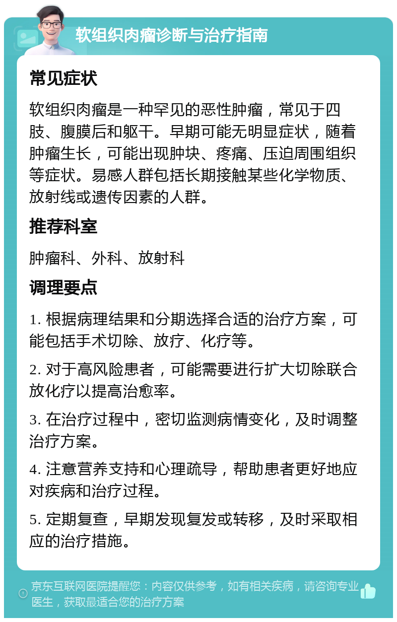 软组织肉瘤诊断与治疗指南 常见症状 软组织肉瘤是一种罕见的恶性肿瘤，常见于四肢、腹膜后和躯干。早期可能无明显症状，随着肿瘤生长，可能出现肿块、疼痛、压迫周围组织等症状。易感人群包括长期接触某些化学物质、放射线或遗传因素的人群。 推荐科室 肿瘤科、外科、放射科 调理要点 1. 根据病理结果和分期选择合适的治疗方案，可能包括手术切除、放疗、化疗等。 2. 对于高风险患者，可能需要进行扩大切除联合放化疗以提高治愈率。 3. 在治疗过程中，密切监测病情变化，及时调整治疗方案。 4. 注意营养支持和心理疏导，帮助患者更好地应对疾病和治疗过程。 5. 定期复查，早期发现复发或转移，及时采取相应的治疗措施。