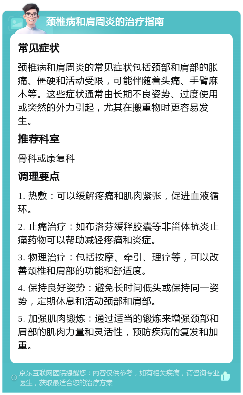 颈椎病和肩周炎的治疗指南 常见症状 颈椎病和肩周炎的常见症状包括颈部和肩部的胀痛、僵硬和活动受限，可能伴随着头痛、手臂麻木等。这些症状通常由长期不良姿势、过度使用或突然的外力引起，尤其在搬重物时更容易发生。 推荐科室 骨科或康复科 调理要点 1. 热敷：可以缓解疼痛和肌肉紧张，促进血液循环。 2. 止痛治疗：如布洛芬缓释胶囊等非甾体抗炎止痛药物可以帮助减轻疼痛和炎症。 3. 物理治疗：包括按摩、牵引、理疗等，可以改善颈椎和肩部的功能和舒适度。 4. 保持良好姿势：避免长时间低头或保持同一姿势，定期休息和活动颈部和肩部。 5. 加强肌肉锻炼：通过适当的锻炼来增强颈部和肩部的肌肉力量和灵活性，预防疾病的复发和加重。