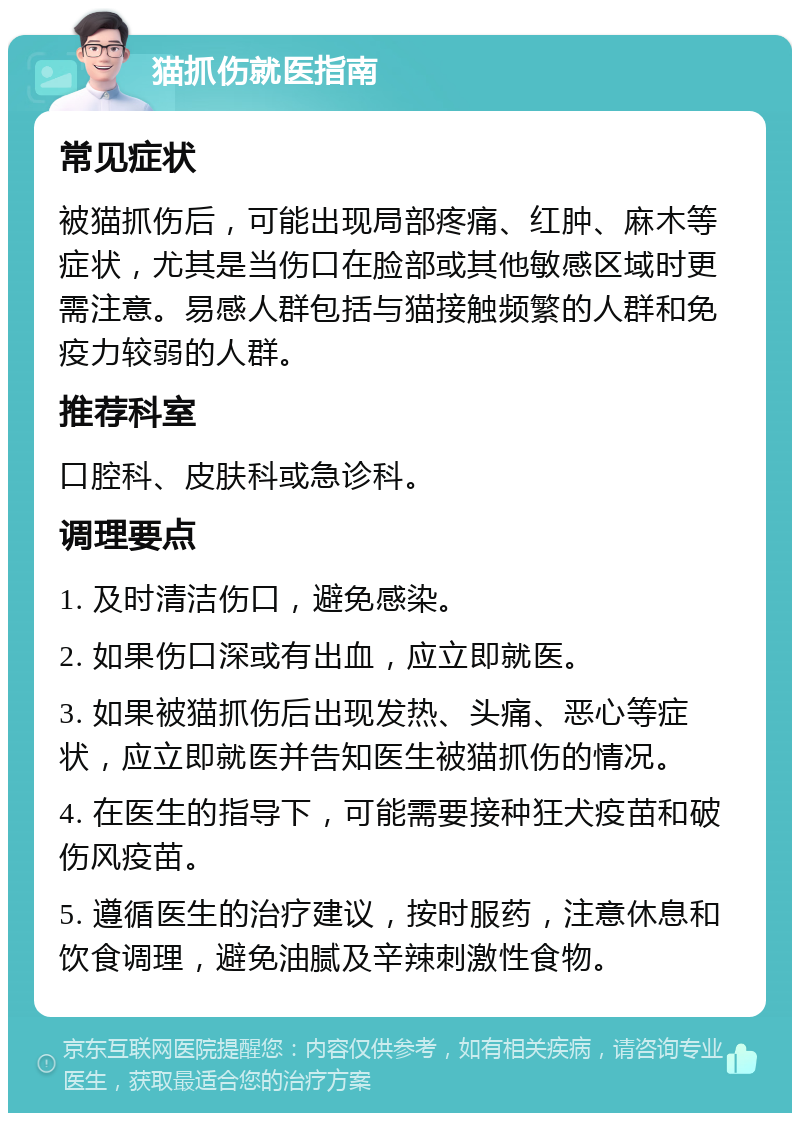 猫抓伤就医指南 常见症状 被猫抓伤后，可能出现局部疼痛、红肿、麻木等症状，尤其是当伤口在脸部或其他敏感区域时更需注意。易感人群包括与猫接触频繁的人群和免疫力较弱的人群。 推荐科室 口腔科、皮肤科或急诊科。 调理要点 1. 及时清洁伤口，避免感染。 2. 如果伤口深或有出血，应立即就医。 3. 如果被猫抓伤后出现发热、头痛、恶心等症状，应立即就医并告知医生被猫抓伤的情况。 4. 在医生的指导下，可能需要接种狂犬疫苗和破伤风疫苗。 5. 遵循医生的治疗建议，按时服药，注意休息和饮食调理，避免油腻及辛辣刺激性食物。