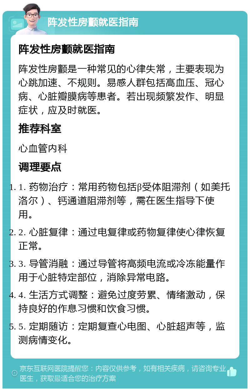 阵发性房颤就医指南 阵发性房颤就医指南 阵发性房颤是一种常见的心律失常，主要表现为心跳加速、不规则。易感人群包括高血压、冠心病、心脏瓣膜病等患者。若出现频繁发作、明显症状，应及时就医。 推荐科室 心血管内科 调理要点 1. 药物治疗：常用药物包括β受体阻滞剂（如美托洛尔）、钙通道阻滞剂等，需在医生指导下使用。 2. 心脏复律：通过电复律或药物复律使心律恢复正常。 3. 导管消融：通过导管将高频电流或冷冻能量作用于心脏特定部位，消除异常电路。 4. 生活方式调整：避免过度劳累、情绪激动，保持良好的作息习惯和饮食习惯。 5. 定期随访：定期复查心电图、心脏超声等，监测病情变化。