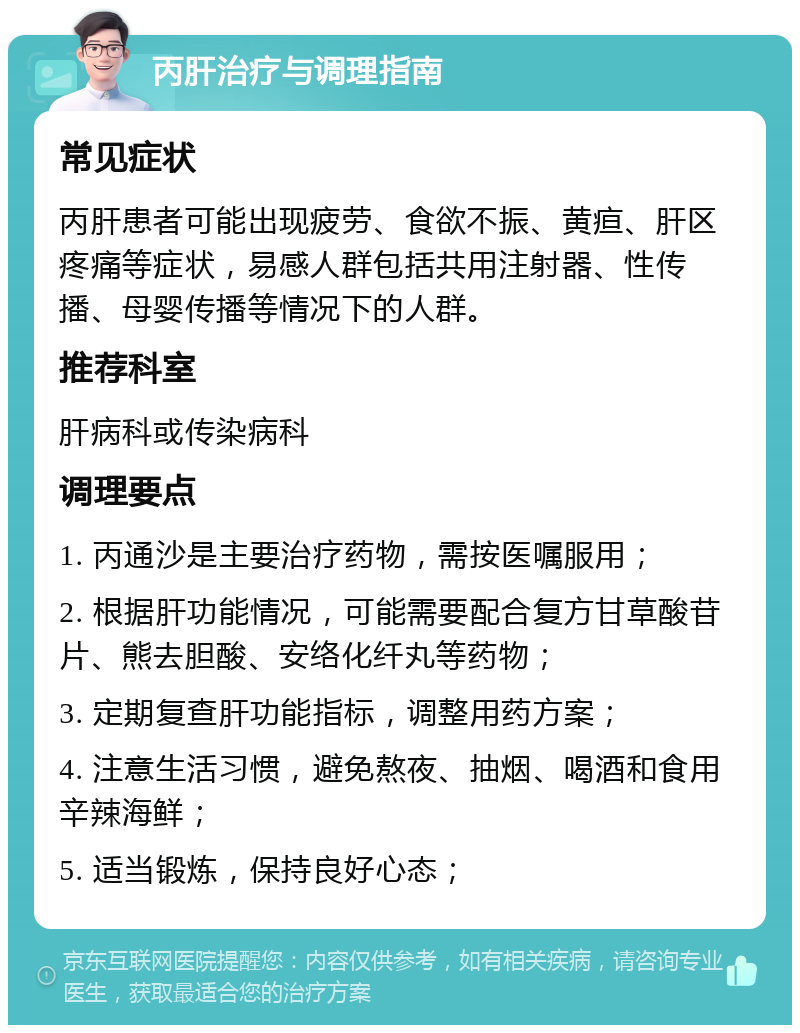 丙肝治疗与调理指南 常见症状 丙肝患者可能出现疲劳、食欲不振、黄疸、肝区疼痛等症状，易感人群包括共用注射器、性传播、母婴传播等情况下的人群。 推荐科室 肝病科或传染病科 调理要点 1. 丙通沙是主要治疗药物，需按医嘱服用； 2. 根据肝功能情况，可能需要配合复方甘草酸苷片、熊去胆酸、安络化纤丸等药物； 3. 定期复查肝功能指标，调整用药方案； 4. 注意生活习惯，避免熬夜、抽烟、喝酒和食用辛辣海鲜； 5. 适当锻炼，保持良好心态；