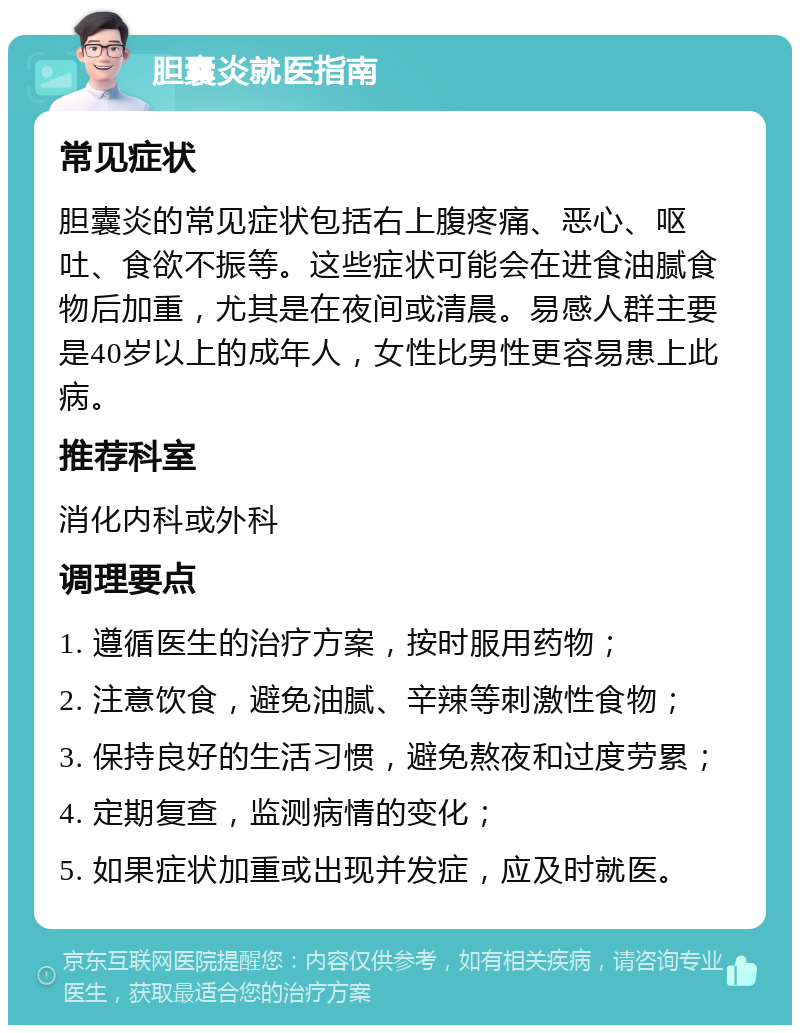 胆囊炎就医指南 常见症状 胆囊炎的常见症状包括右上腹疼痛、恶心、呕吐、食欲不振等。这些症状可能会在进食油腻食物后加重，尤其是在夜间或清晨。易感人群主要是40岁以上的成年人，女性比男性更容易患上此病。 推荐科室 消化内科或外科 调理要点 1. 遵循医生的治疗方案，按时服用药物； 2. 注意饮食，避免油腻、辛辣等刺激性食物； 3. 保持良好的生活习惯，避免熬夜和过度劳累； 4. 定期复查，监测病情的变化； 5. 如果症状加重或出现并发症，应及时就医。