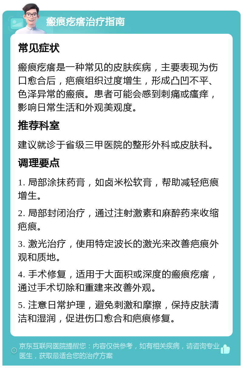 瘢痕疙瘩治疗指南 常见症状 瘢痕疙瘩是一种常见的皮肤疾病，主要表现为伤口愈合后，疤痕组织过度增生，形成凸凹不平、色泽异常的瘢痕。患者可能会感到刺痛或瘙痒，影响日常生活和外观美观度。 推荐科室 建议就诊于省级三甲医院的整形外科或皮肤科。 调理要点 1. 局部涂抹药膏，如卤米松软膏，帮助减轻疤痕增生。 2. 局部封闭治疗，通过注射激素和麻醉药来收缩疤痕。 3. 激光治疗，使用特定波长的激光来改善疤痕外观和质地。 4. 手术修复，适用于大面积或深度的瘢痕疙瘩，通过手术切除和重建来改善外观。 5. 注意日常护理，避免刺激和摩擦，保持皮肤清洁和湿润，促进伤口愈合和疤痕修复。