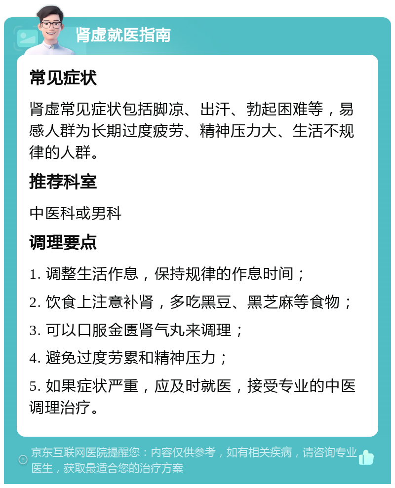 肾虚就医指南 常见症状 肾虚常见症状包括脚凉、出汗、勃起困难等，易感人群为长期过度疲劳、精神压力大、生活不规律的人群。 推荐科室 中医科或男科 调理要点 1. 调整生活作息，保持规律的作息时间； 2. 饮食上注意补肾，多吃黑豆、黑芝麻等食物； 3. 可以口服金匮肾气丸来调理； 4. 避免过度劳累和精神压力； 5. 如果症状严重，应及时就医，接受专业的中医调理治疗。