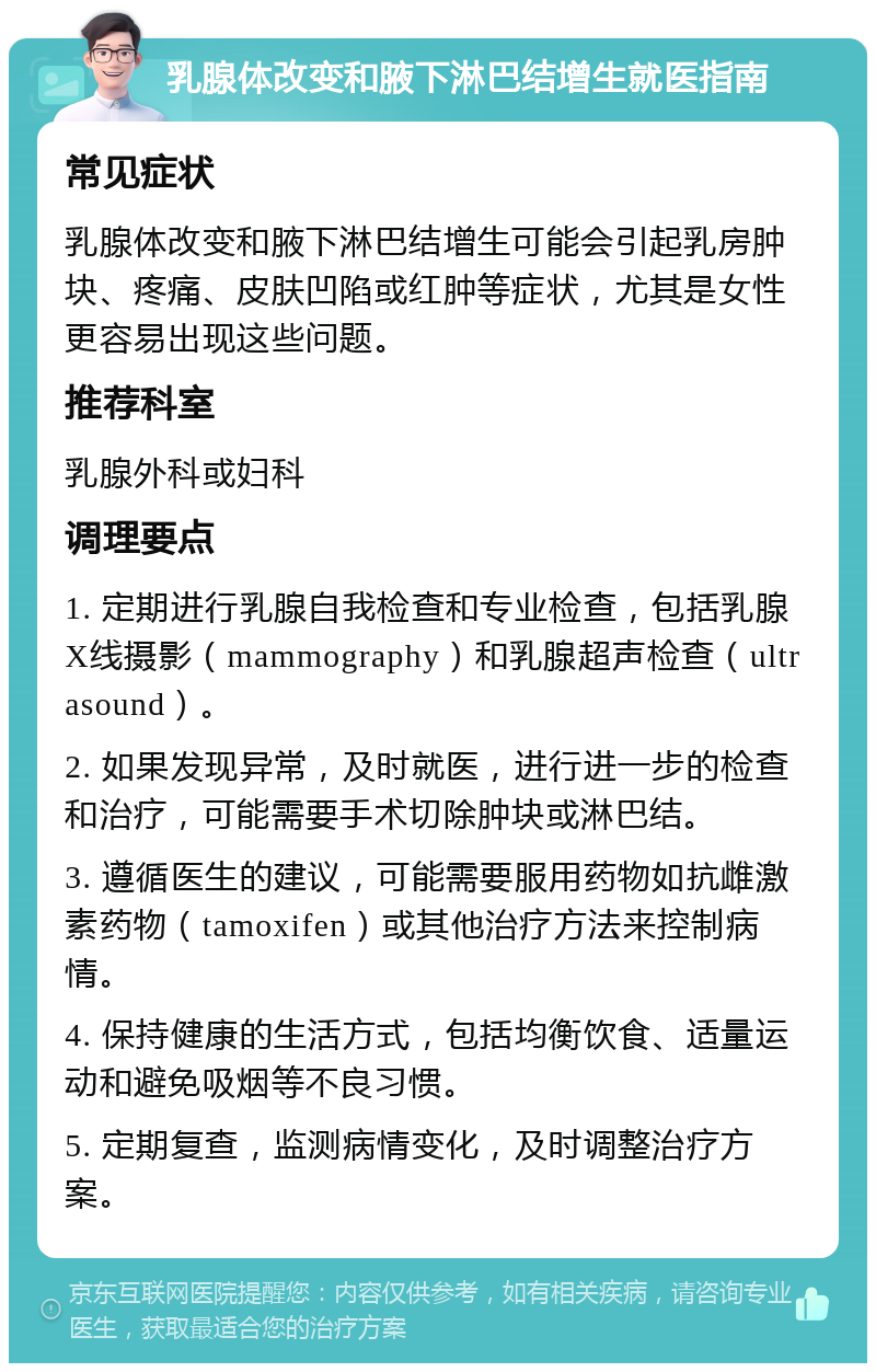 乳腺体改变和腋下淋巴结增生就医指南 常见症状 乳腺体改变和腋下淋巴结增生可能会引起乳房肿块、疼痛、皮肤凹陷或红肿等症状，尤其是女性更容易出现这些问题。 推荐科室 乳腺外科或妇科 调理要点 1. 定期进行乳腺自我检查和专业检查，包括乳腺X线摄影（mammography）和乳腺超声检查（ultrasound）。 2. 如果发现异常，及时就医，进行进一步的检查和治疗，可能需要手术切除肿块或淋巴结。 3. 遵循医生的建议，可能需要服用药物如抗雌激素药物（tamoxifen）或其他治疗方法来控制病情。 4. 保持健康的生活方式，包括均衡饮食、适量运动和避免吸烟等不良习惯。 5. 定期复查，监测病情变化，及时调整治疗方案。