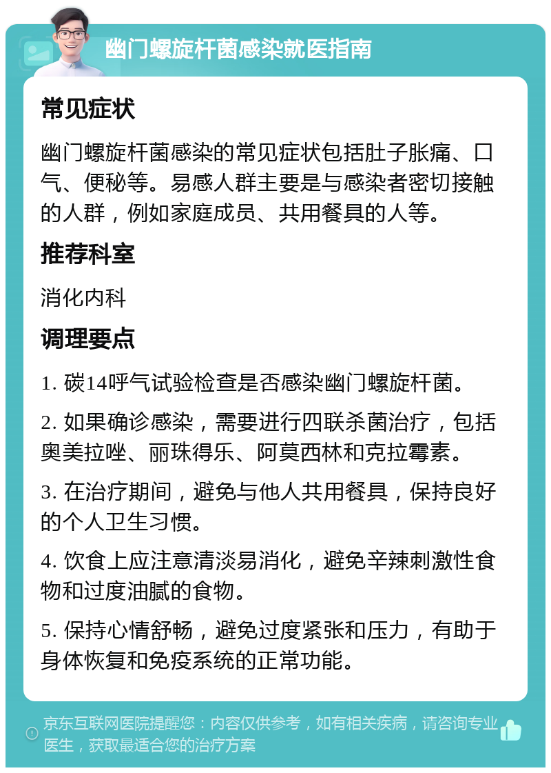 幽门螺旋杆菌感染就医指南 常见症状 幽门螺旋杆菌感染的常见症状包括肚子胀痛、口气、便秘等。易感人群主要是与感染者密切接触的人群，例如家庭成员、共用餐具的人等。 推荐科室 消化内科 调理要点 1. 碳14呼气试验检查是否感染幽门螺旋杆菌。 2. 如果确诊感染，需要进行四联杀菌治疗，包括奥美拉唑、丽珠得乐、阿莫西林和克拉霉素。 3. 在治疗期间，避免与他人共用餐具，保持良好的个人卫生习惯。 4. 饮食上应注意清淡易消化，避免辛辣刺激性食物和过度油腻的食物。 5. 保持心情舒畅，避免过度紧张和压力，有助于身体恢复和免疫系统的正常功能。