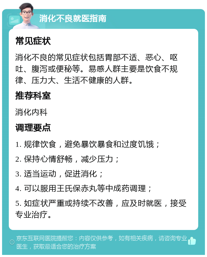 消化不良就医指南 常见症状 消化不良的常见症状包括胃部不适、恶心、呕吐、腹泻或便秘等。易感人群主要是饮食不规律、压力大、生活不健康的人群。 推荐科室 消化内科 调理要点 1. 规律饮食，避免暴饮暴食和过度饥饿； 2. 保持心情舒畅，减少压力； 3. 适当运动，促进消化； 4. 可以服用王氏保赤丸等中成药调理； 5. 如症状严重或持续不改善，应及时就医，接受专业治疗。