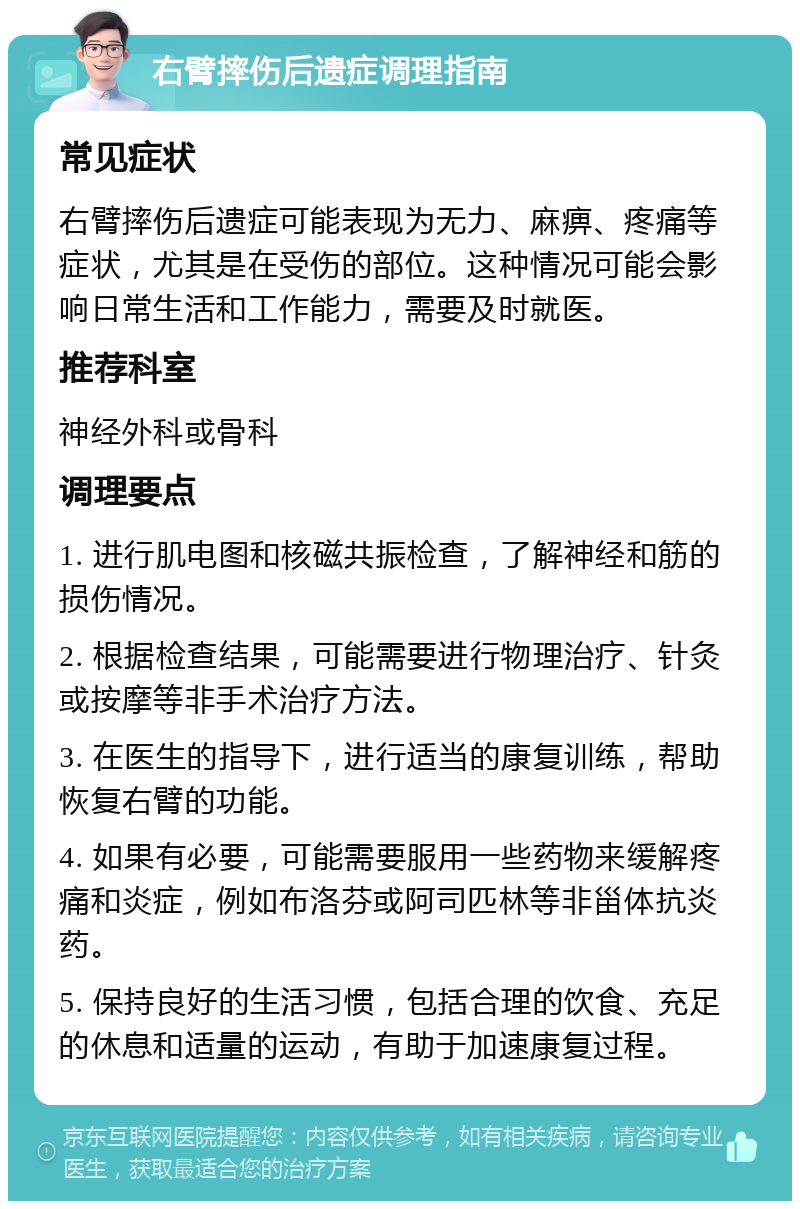 右臂摔伤后遗症调理指南 常见症状 右臂摔伤后遗症可能表现为无力、麻痹、疼痛等症状，尤其是在受伤的部位。这种情况可能会影响日常生活和工作能力，需要及时就医。 推荐科室 神经外科或骨科 调理要点 1. 进行肌电图和核磁共振检查，了解神经和筋的损伤情况。 2. 根据检查结果，可能需要进行物理治疗、针灸或按摩等非手术治疗方法。 3. 在医生的指导下，进行适当的康复训练，帮助恢复右臂的功能。 4. 如果有必要，可能需要服用一些药物来缓解疼痛和炎症，例如布洛芬或阿司匹林等非甾体抗炎药。 5. 保持良好的生活习惯，包括合理的饮食、充足的休息和适量的运动，有助于加速康复过程。