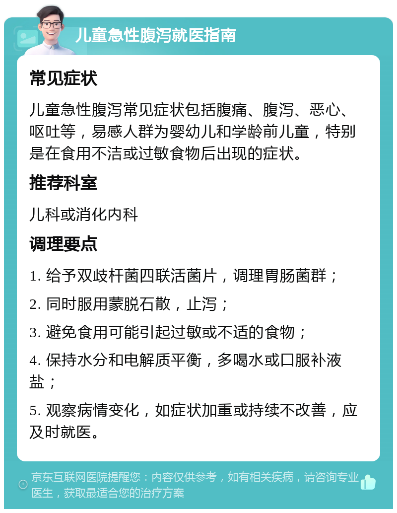 儿童急性腹泻就医指南 常见症状 儿童急性腹泻常见症状包括腹痛、腹泻、恶心、呕吐等，易感人群为婴幼儿和学龄前儿童，特别是在食用不洁或过敏食物后出现的症状。 推荐科室 儿科或消化内科 调理要点 1. 给予双歧杆菌四联活菌片，调理胃肠菌群； 2. 同时服用蒙脱石散，止泻； 3. 避免食用可能引起过敏或不适的食物； 4. 保持水分和电解质平衡，多喝水或口服补液盐； 5. 观察病情变化，如症状加重或持续不改善，应及时就医。