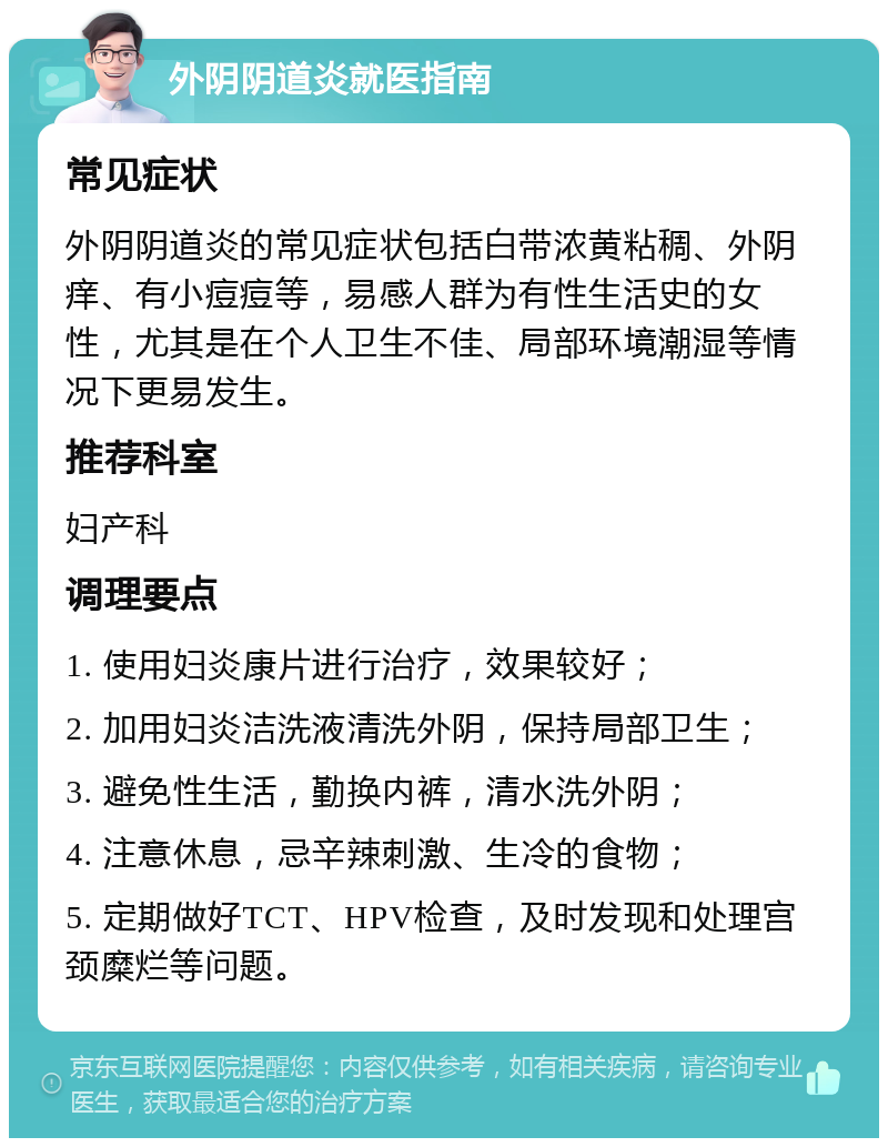 外阴阴道炎就医指南 常见症状 外阴阴道炎的常见症状包括白带浓黄粘稠、外阴痒、有小痘痘等，易感人群为有性生活史的女性，尤其是在个人卫生不佳、局部环境潮湿等情况下更易发生。 推荐科室 妇产科 调理要点 1. 使用妇炎康片进行治疗，效果较好； 2. 加用妇炎洁洗液清洗外阴，保持局部卫生； 3. 避免性生活，勤换内裤，清水洗外阴； 4. 注意休息，忌辛辣刺激、生冷的食物； 5. 定期做好TCT、HPV检查，及时发现和处理宫颈糜烂等问题。