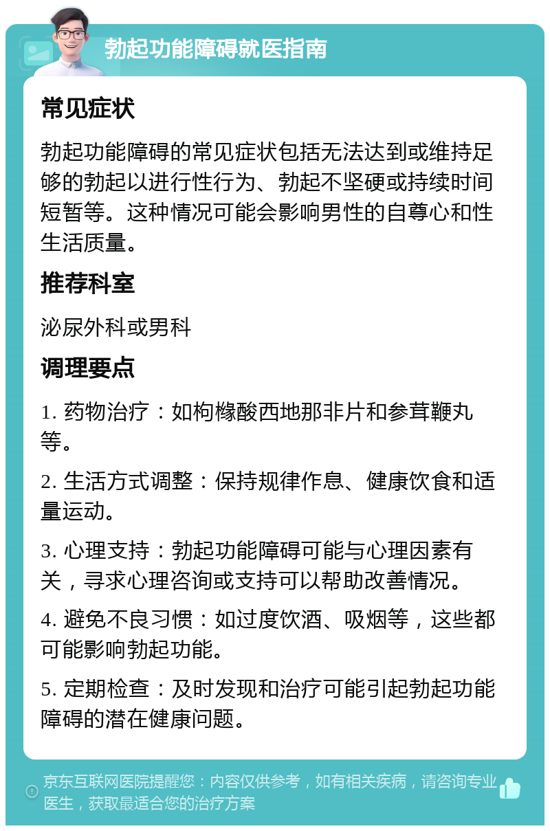 勃起功能障碍就医指南 常见症状 勃起功能障碍的常见症状包括无法达到或维持足够的勃起以进行性行为、勃起不坚硬或持续时间短暂等。这种情况可能会影响男性的自尊心和性生活质量。 推荐科室 泌尿外科或男科 调理要点 1. 药物治疗：如枸橼酸西地那非片和参茸鞭丸等。 2. 生活方式调整：保持规律作息、健康饮食和适量运动。 3. 心理支持：勃起功能障碍可能与心理因素有关，寻求心理咨询或支持可以帮助改善情况。 4. 避免不良习惯：如过度饮酒、吸烟等，这些都可能影响勃起功能。 5. 定期检查：及时发现和治疗可能引起勃起功能障碍的潜在健康问题。