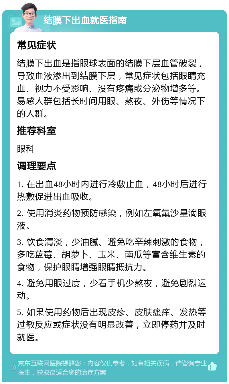 结膜下出血就医指南 常见症状 结膜下出血是指眼球表面的结膜下层血管破裂，导致血液渗出到结膜下层，常见症状包括眼睛充血、视力不受影响、没有疼痛或分泌物增多等。易感人群包括长时间用眼、熬夜、外伤等情况下的人群。 推荐科室 眼科 调理要点 1. 在出血48小时内进行冷敷止血，48小时后进行热敷促进出血吸收。 2. 使用消炎药物预防感染，例如左氧氟沙星滴眼液。 3. 饮食清淡，少油腻、避免吃辛辣刺激的食物，多吃蓝莓、胡萝卜、玉米、南瓜等富含维生素的食物，保护眼睛增强眼睛抵抗力。 4. 避免用眼过度，少看手机少熬夜，避免剧烈运动。 5. 如果使用药物后出现皮疹、皮肤瘙痒、发热等过敏反应或症状没有明显改善，立即停药并及时就医。