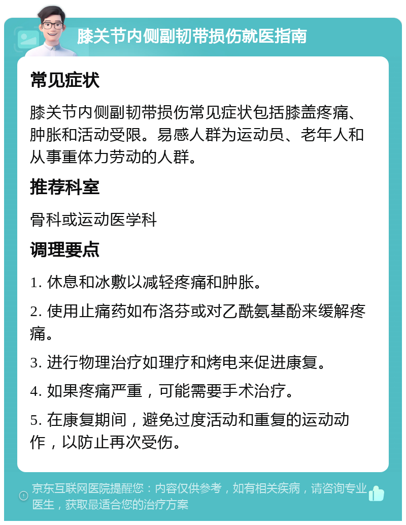 膝关节内侧副韧带损伤就医指南 常见症状 膝关节内侧副韧带损伤常见症状包括膝盖疼痛、肿胀和活动受限。易感人群为运动员、老年人和从事重体力劳动的人群。 推荐科室 骨科或运动医学科 调理要点 1. 休息和冰敷以减轻疼痛和肿胀。 2. 使用止痛药如布洛芬或对乙酰氨基酚来缓解疼痛。 3. 进行物理治疗如理疗和烤电来促进康复。 4. 如果疼痛严重，可能需要手术治疗。 5. 在康复期间，避免过度活动和重复的运动动作，以防止再次受伤。