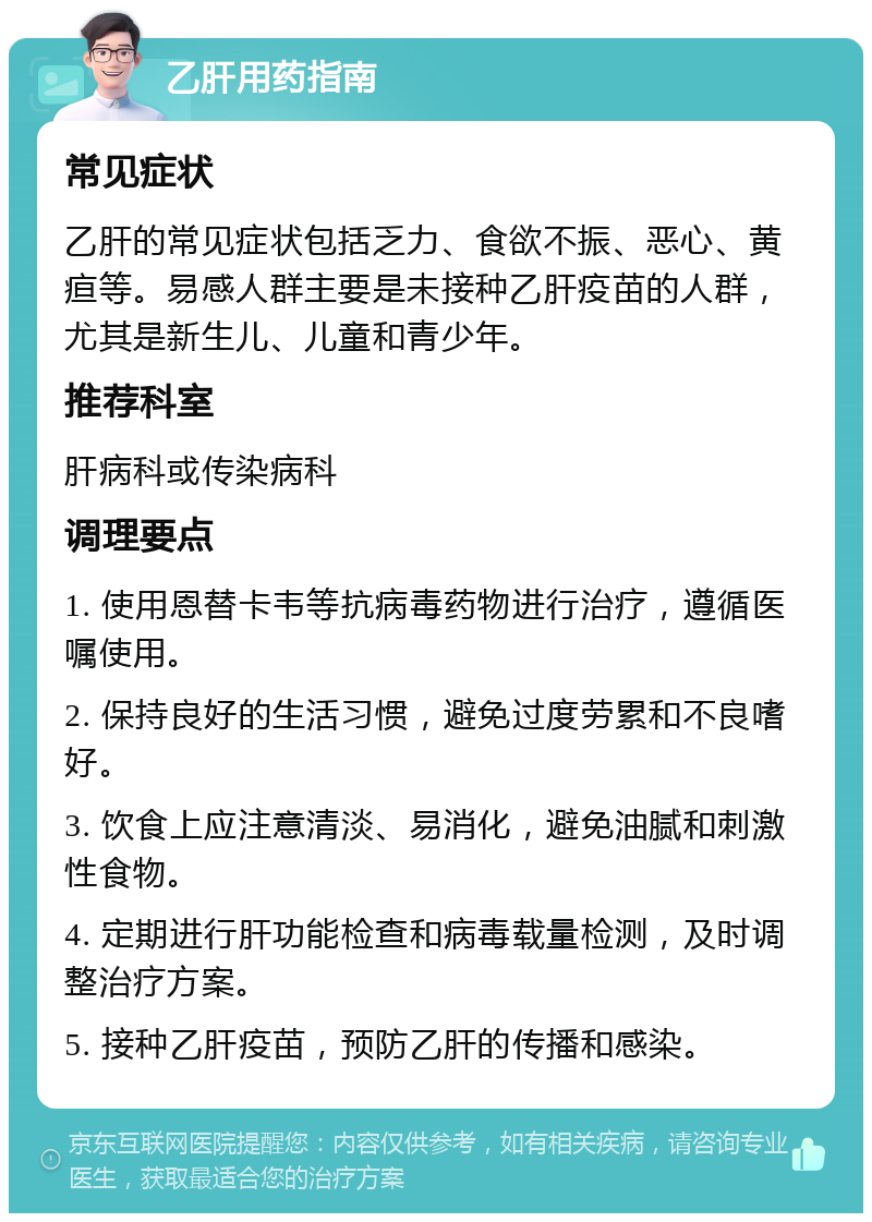 乙肝用药指南 常见症状 乙肝的常见症状包括乏力、食欲不振、恶心、黄疸等。易感人群主要是未接种乙肝疫苗的人群，尤其是新生儿、儿童和青少年。 推荐科室 肝病科或传染病科 调理要点 1. 使用恩替卡韦等抗病毒药物进行治疗，遵循医嘱使用。 2. 保持良好的生活习惯，避免过度劳累和不良嗜好。 3. 饮食上应注意清淡、易消化，避免油腻和刺激性食物。 4. 定期进行肝功能检查和病毒载量检测，及时调整治疗方案。 5. 接种乙肝疫苗，预防乙肝的传播和感染。