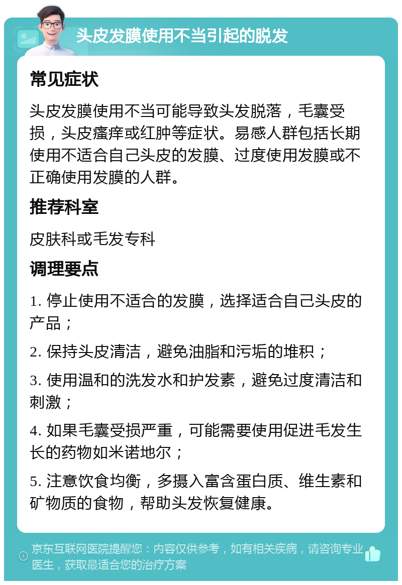 头皮发膜使用不当引起的脱发 常见症状 头皮发膜使用不当可能导致头发脱落，毛囊受损，头皮瘙痒或红肿等症状。易感人群包括长期使用不适合自己头皮的发膜、过度使用发膜或不正确使用发膜的人群。 推荐科室 皮肤科或毛发专科 调理要点 1. 停止使用不适合的发膜，选择适合自己头皮的产品； 2. 保持头皮清洁，避免油脂和污垢的堆积； 3. 使用温和的洗发水和护发素，避免过度清洁和刺激； 4. 如果毛囊受损严重，可能需要使用促进毛发生长的药物如米诺地尔； 5. 注意饮食均衡，多摄入富含蛋白质、维生素和矿物质的食物，帮助头发恢复健康。