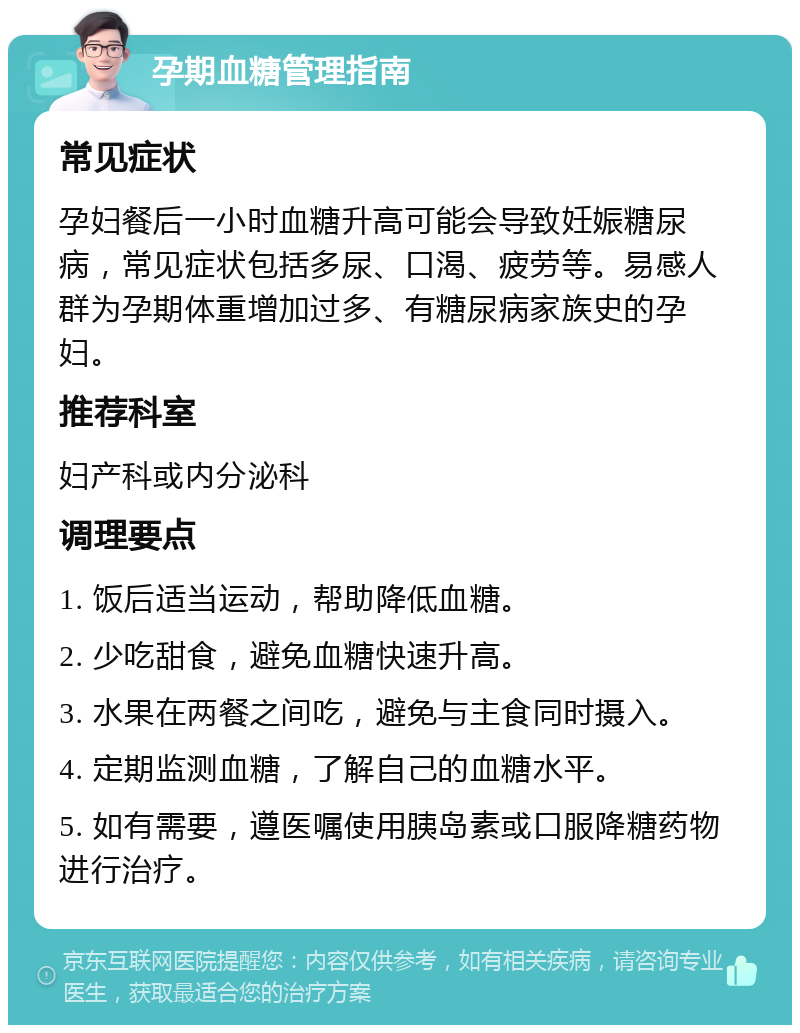 孕期血糖管理指南 常见症状 孕妇餐后一小时血糖升高可能会导致妊娠糖尿病，常见症状包括多尿、口渴、疲劳等。易感人群为孕期体重增加过多、有糖尿病家族史的孕妇。 推荐科室 妇产科或内分泌科 调理要点 1. 饭后适当运动，帮助降低血糖。 2. 少吃甜食，避免血糖快速升高。 3. 水果在两餐之间吃，避免与主食同时摄入。 4. 定期监测血糖，了解自己的血糖水平。 5. 如有需要，遵医嘱使用胰岛素或口服降糖药物进行治疗。