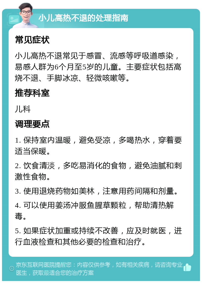 小儿高热不退的处理指南 常见症状 小儿高热不退常见于感冒、流感等呼吸道感染，易感人群为6个月至5岁的儿童。主要症状包括高烧不退、手脚冰凉、轻微咳嗽等。 推荐科室 儿科 调理要点 1. 保持室内温暖，避免受凉，多喝热水，穿着要适当保暖。 2. 饮食清淡，多吃易消化的食物，避免油腻和刺激性食物。 3. 使用退烧药物如美林，注意用药间隔和剂量。 4. 可以使用姜汤冲服鱼腥草颗粒，帮助清热解毒。 5. 如果症状加重或持续不改善，应及时就医，进行血液检查和其他必要的检查和治疗。