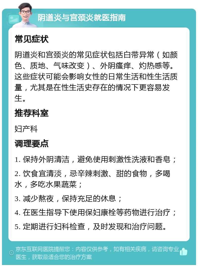 阴道炎与宫颈炎就医指南 常见症状 阴道炎和宫颈炎的常见症状包括白带异常（如颜色、质地、气味改变）、外阴瘙痒、灼热感等。这些症状可能会影响女性的日常生活和性生活质量，尤其是在性生活史存在的情况下更容易发生。 推荐科室 妇产科 调理要点 1. 保持外阴清洁，避免使用刺激性洗液和香皂； 2. 饮食宜清淡，忌辛辣刺激、甜的食物，多喝水，多吃水果蔬菜； 3. 减少熬夜，保持充足的休息； 4. 在医生指导下使用保妇康栓等药物进行治疗； 5. 定期进行妇科检查，及时发现和治疗问题。