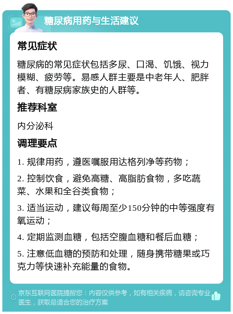 糖尿病用药与生活建议 常见症状 糖尿病的常见症状包括多尿、口渴、饥饿、视力模糊、疲劳等。易感人群主要是中老年人、肥胖者、有糖尿病家族史的人群等。 推荐科室 内分泌科 调理要点 1. 规律用药，遵医嘱服用达格列净等药物； 2. 控制饮食，避免高糖、高脂肪食物，多吃蔬菜、水果和全谷类食物； 3. 适当运动，建议每周至少150分钟的中等强度有氧运动； 4. 定期监测血糖，包括空腹血糖和餐后血糖； 5. 注意低血糖的预防和处理，随身携带糖果或巧克力等快速补充能量的食物。