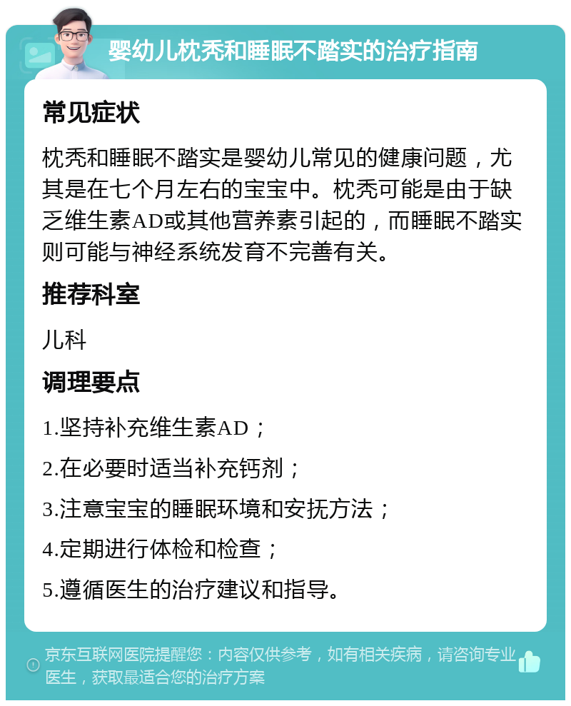 婴幼儿枕秃和睡眠不踏实的治疗指南 常见症状 枕秃和睡眠不踏实是婴幼儿常见的健康问题，尤其是在七个月左右的宝宝中。枕秃可能是由于缺乏维生素AD或其他营养素引起的，而睡眠不踏实则可能与神经系统发育不完善有关。 推荐科室 儿科 调理要点 1.坚持补充维生素AD； 2.在必要时适当补充钙剂； 3.注意宝宝的睡眠环境和安抚方法； 4.定期进行体检和检查； 5.遵循医生的治疗建议和指导。