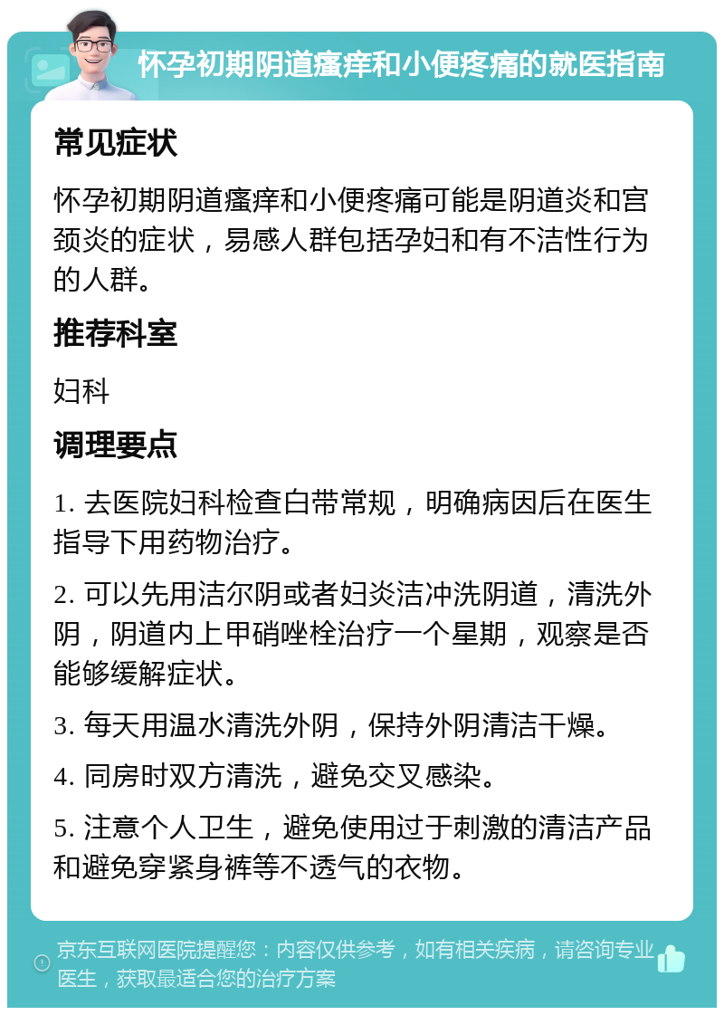 怀孕初期阴道瘙痒和小便疼痛的就医指南 常见症状 怀孕初期阴道瘙痒和小便疼痛可能是阴道炎和宫颈炎的症状，易感人群包括孕妇和有不洁性行为的人群。 推荐科室 妇科 调理要点 1. 去医院妇科检查白带常规，明确病因后在医生指导下用药物治疗。 2. 可以先用洁尔阴或者妇炎洁冲洗阴道，清洗外阴，阴道内上甲硝唑栓治疗一个星期，观察是否能够缓解症状。 3. 每天用温水清洗外阴，保持外阴清洁干燥。 4. 同房时双方清洗，避免交叉感染。 5. 注意个人卫生，避免使用过于刺激的清洁产品和避免穿紧身裤等不透气的衣物。