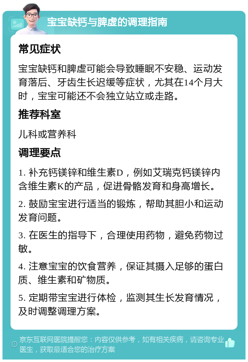 宝宝缺钙与脾虚的调理指南 常见症状 宝宝缺钙和脾虚可能会导致睡眠不安稳、运动发育落后、牙齿生长迟缓等症状，尤其在14个月大时，宝宝可能还不会独立站立或走路。 推荐科室 儿科或营养科 调理要点 1. 补充钙镁锌和维生素D，例如艾瑞克钙镁锌内含维生素K的产品，促进骨骼发育和身高增长。 2. 鼓励宝宝进行适当的锻炼，帮助其胆小和运动发育问题。 3. 在医生的指导下，合理使用药物，避免药物过敏。 4. 注意宝宝的饮食营养，保证其摄入足够的蛋白质、维生素和矿物质。 5. 定期带宝宝进行体检，监测其生长发育情况，及时调整调理方案。