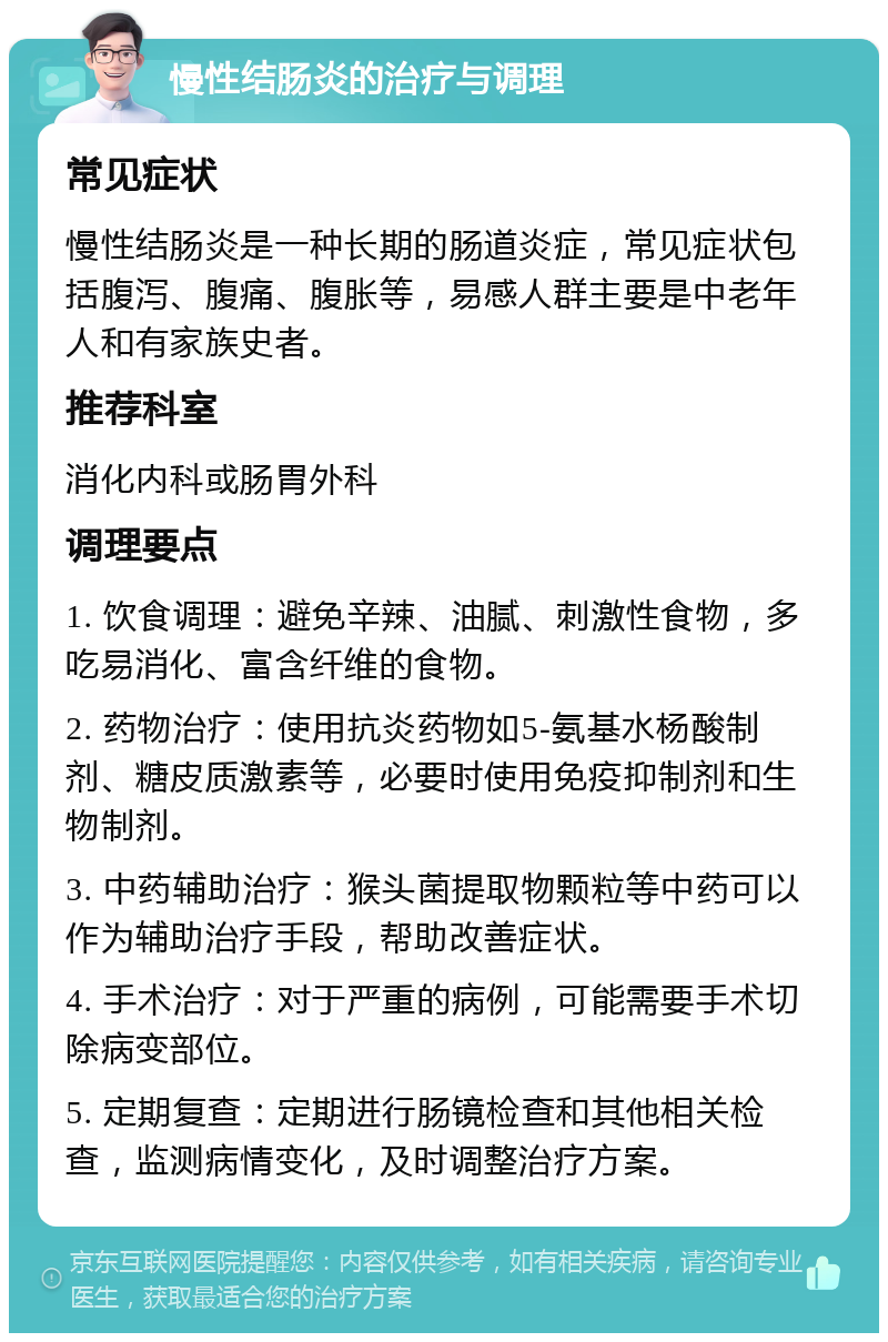 慢性结肠炎的治疗与调理 常见症状 慢性结肠炎是一种长期的肠道炎症，常见症状包括腹泻、腹痛、腹胀等，易感人群主要是中老年人和有家族史者。 推荐科室 消化内科或肠胃外科 调理要点 1. 饮食调理：避免辛辣、油腻、刺激性食物，多吃易消化、富含纤维的食物。 2. 药物治疗：使用抗炎药物如5-氨基水杨酸制剂、糖皮质激素等，必要时使用免疫抑制剂和生物制剂。 3. 中药辅助治疗：猴头菌提取物颗粒等中药可以作为辅助治疗手段，帮助改善症状。 4. 手术治疗：对于严重的病例，可能需要手术切除病变部位。 5. 定期复查：定期进行肠镜检查和其他相关检查，监测病情变化，及时调整治疗方案。