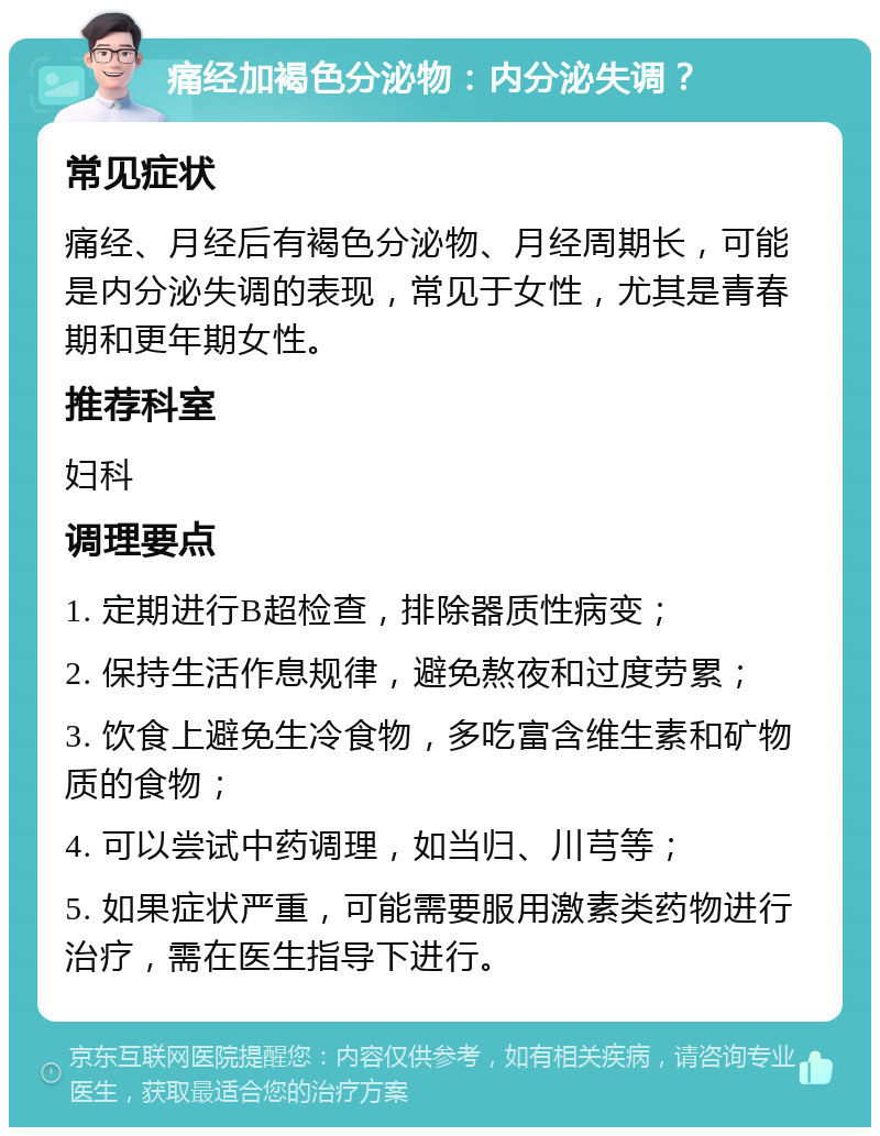 痛经加褐色分泌物：内分泌失调？ 常见症状 痛经、月经后有褐色分泌物、月经周期长，可能是内分泌失调的表现，常见于女性，尤其是青春期和更年期女性。 推荐科室 妇科 调理要点 1. 定期进行B超检查，排除器质性病变； 2. 保持生活作息规律，避免熬夜和过度劳累； 3. 饮食上避免生冷食物，多吃富含维生素和矿物质的食物； 4. 可以尝试中药调理，如当归、川芎等； 5. 如果症状严重，可能需要服用激素类药物进行治疗，需在医生指导下进行。