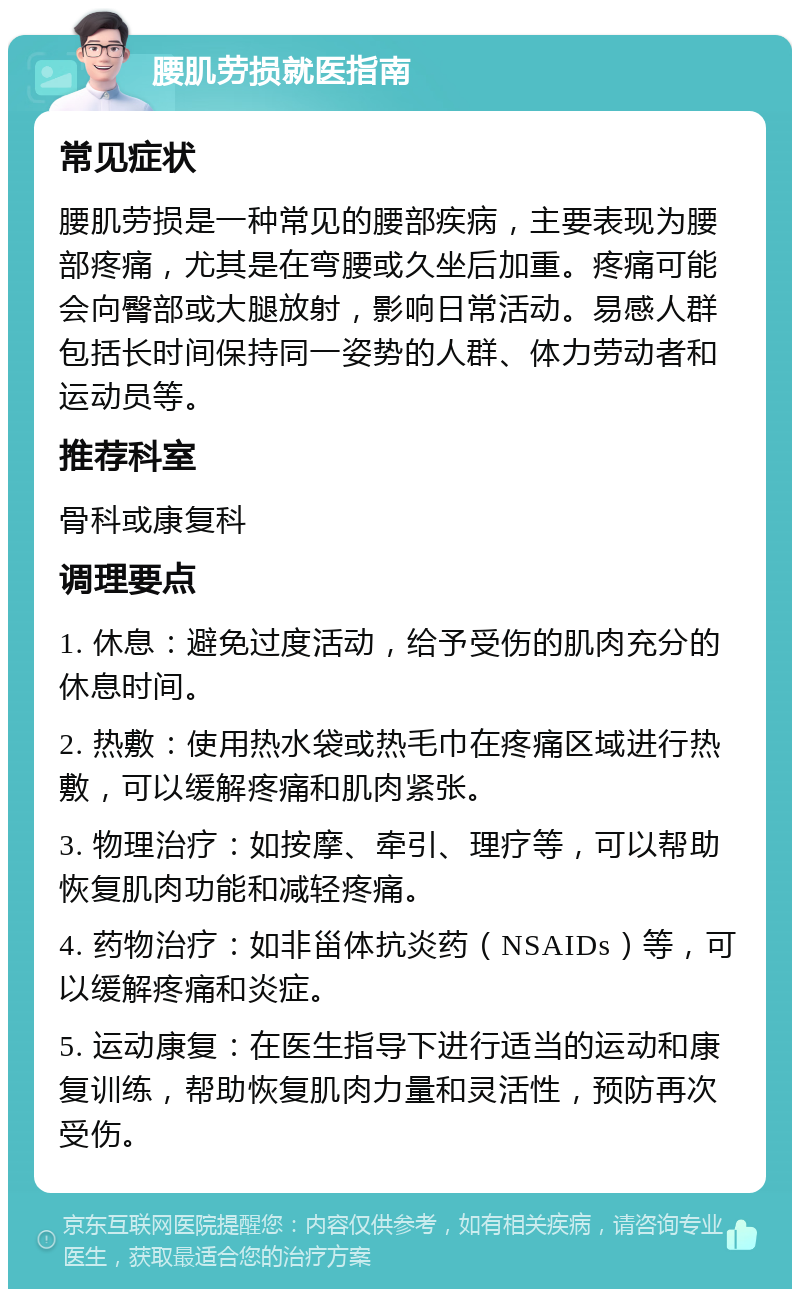 腰肌劳损就医指南 常见症状 腰肌劳损是一种常见的腰部疾病，主要表现为腰部疼痛，尤其是在弯腰或久坐后加重。疼痛可能会向臀部或大腿放射，影响日常活动。易感人群包括长时间保持同一姿势的人群、体力劳动者和运动员等。 推荐科室 骨科或康复科 调理要点 1. 休息：避免过度活动，给予受伤的肌肉充分的休息时间。 2. 热敷：使用热水袋或热毛巾在疼痛区域进行热敷，可以缓解疼痛和肌肉紧张。 3. 物理治疗：如按摩、牵引、理疗等，可以帮助恢复肌肉功能和减轻疼痛。 4. 药物治疗：如非甾体抗炎药（NSAIDs）等，可以缓解疼痛和炎症。 5. 运动康复：在医生指导下进行适当的运动和康复训练，帮助恢复肌肉力量和灵活性，预防再次受伤。