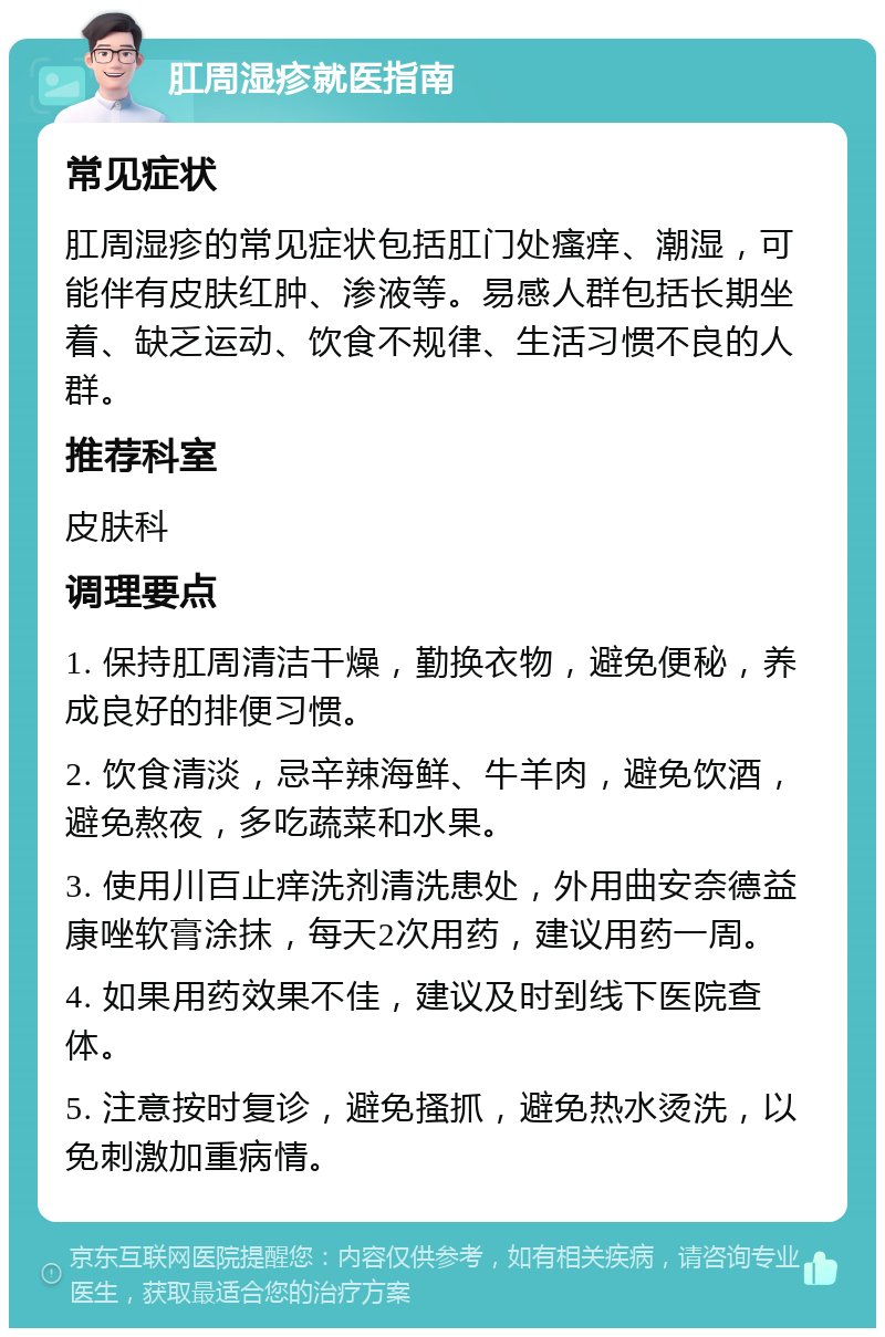 肛周湿疹就医指南 常见症状 肛周湿疹的常见症状包括肛门处瘙痒、潮湿，可能伴有皮肤红肿、渗液等。易感人群包括长期坐着、缺乏运动、饮食不规律、生活习惯不良的人群。 推荐科室 皮肤科 调理要点 1. 保持肛周清洁干燥，勤换衣物，避免便秘，养成良好的排便习惯。 2. 饮食清淡，忌辛辣海鲜、牛羊肉，避免饮酒，避免熬夜，多吃蔬菜和水果。 3. 使用川百止痒洗剂清洗患处，外用曲安奈德益康唑软膏涂抹，每天2次用药，建议用药一周。 4. 如果用药效果不佳，建议及时到线下医院查体。 5. 注意按时复诊，避免搔抓，避免热水烫洗，以免刺激加重病情。