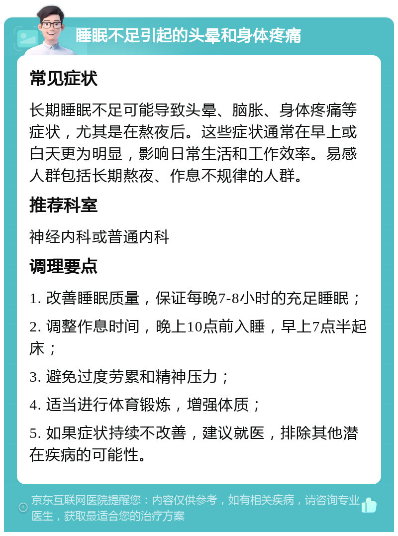 睡眠不足引起的头晕和身体疼痛 常见症状 长期睡眠不足可能导致头晕、脑胀、身体疼痛等症状，尤其是在熬夜后。这些症状通常在早上或白天更为明显，影响日常生活和工作效率。易感人群包括长期熬夜、作息不规律的人群。 推荐科室 神经内科或普通内科 调理要点 1. 改善睡眠质量，保证每晚7-8小时的充足睡眠； 2. 调整作息时间，晚上10点前入睡，早上7点半起床； 3. 避免过度劳累和精神压力； 4. 适当进行体育锻炼，增强体质； 5. 如果症状持续不改善，建议就医，排除其他潜在疾病的可能性。