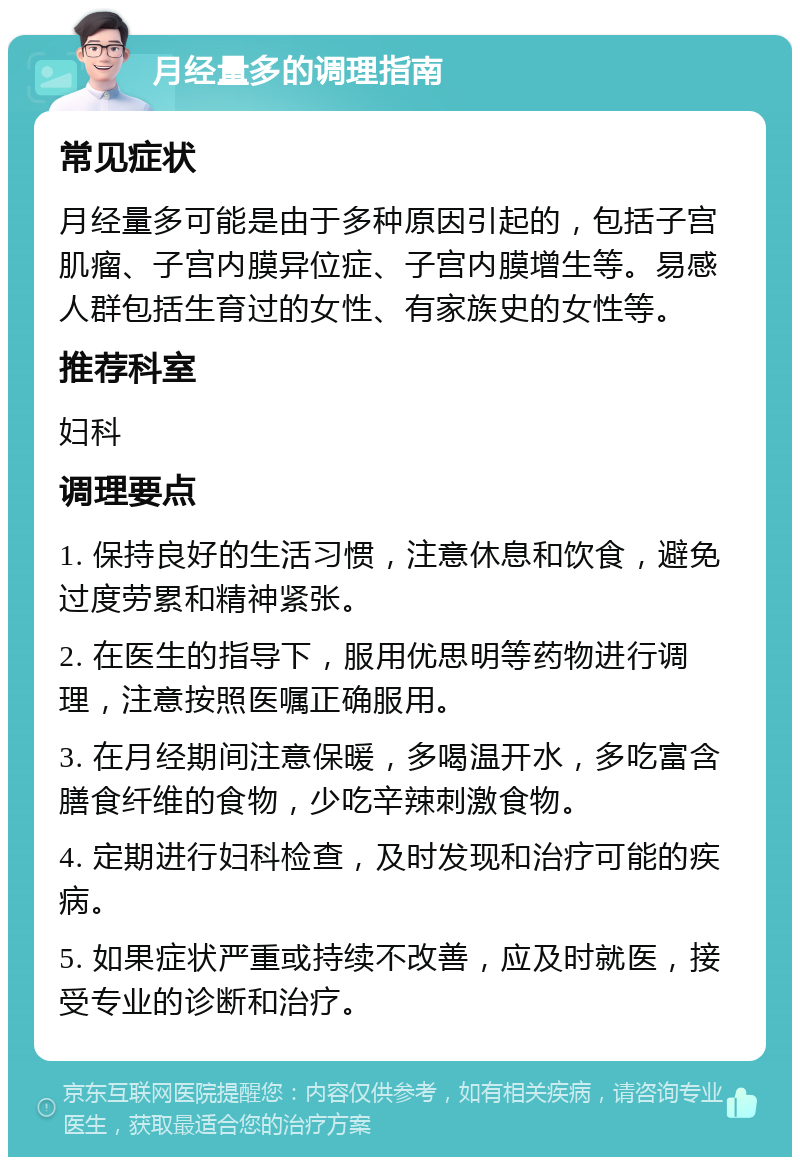 月经量多的调理指南 常见症状 月经量多可能是由于多种原因引起的，包括子宫肌瘤、子宫内膜异位症、子宫内膜增生等。易感人群包括生育过的女性、有家族史的女性等。 推荐科室 妇科 调理要点 1. 保持良好的生活习惯，注意休息和饮食，避免过度劳累和精神紧张。 2. 在医生的指导下，服用优思明等药物进行调理，注意按照医嘱正确服用。 3. 在月经期间注意保暖，多喝温开水，多吃富含膳食纤维的食物，少吃辛辣刺激食物。 4. 定期进行妇科检查，及时发现和治疗可能的疾病。 5. 如果症状严重或持续不改善，应及时就医，接受专业的诊断和治疗。