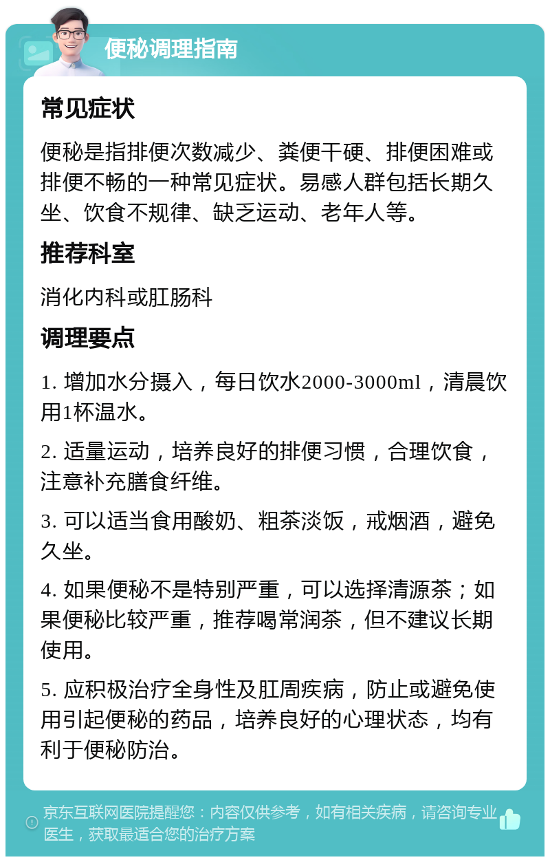 便秘调理指南 常见症状 便秘是指排便次数减少、粪便干硬、排便困难或排便不畅的一种常见症状。易感人群包括长期久坐、饮食不规律、缺乏运动、老年人等。 推荐科室 消化内科或肛肠科 调理要点 1. 增加水分摄入，每日饮水2000-3000ml，清晨饮用1杯温水。 2. 适量运动，培养良好的排便习惯，合理饮食，注意补充膳食纤维。 3. 可以适当食用酸奶、粗茶淡饭，戒烟酒，避免久坐。 4. 如果便秘不是特别严重，可以选择清源茶；如果便秘比较严重，推荐喝常润茶，但不建议长期使用。 5. 应积极治疗全身性及肛周疾病，防止或避免使用引起便秘的药品，培养良好的心理状态，均有利于便秘防治。