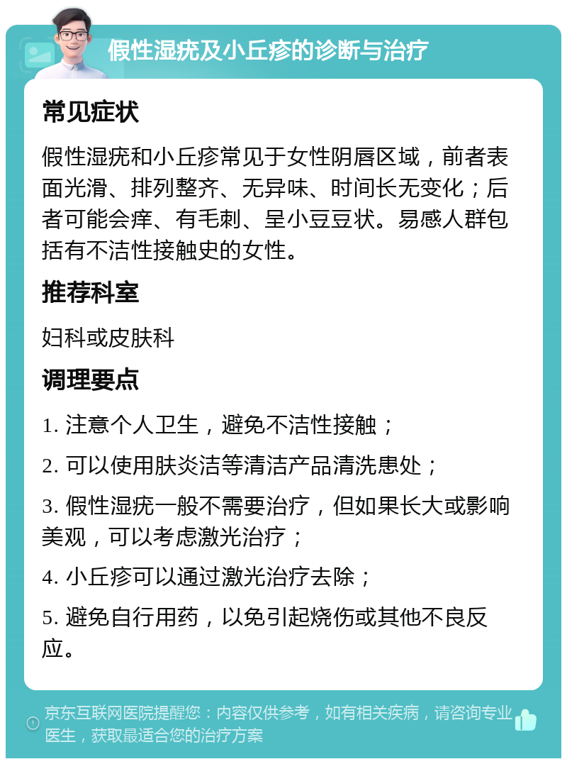 假性湿疣及小丘疹的诊断与治疗 常见症状 假性湿疣和小丘疹常见于女性阴唇区域，前者表面光滑、排列整齐、无异味、时间长无变化；后者可能会痒、有毛刺、呈小豆豆状。易感人群包括有不洁性接触史的女性。 推荐科室 妇科或皮肤科 调理要点 1. 注意个人卫生，避免不洁性接触； 2. 可以使用肤炎洁等清洁产品清洗患处； 3. 假性湿疣一般不需要治疗，但如果长大或影响美观，可以考虑激光治疗； 4. 小丘疹可以通过激光治疗去除； 5. 避免自行用药，以免引起烧伤或其他不良反应。