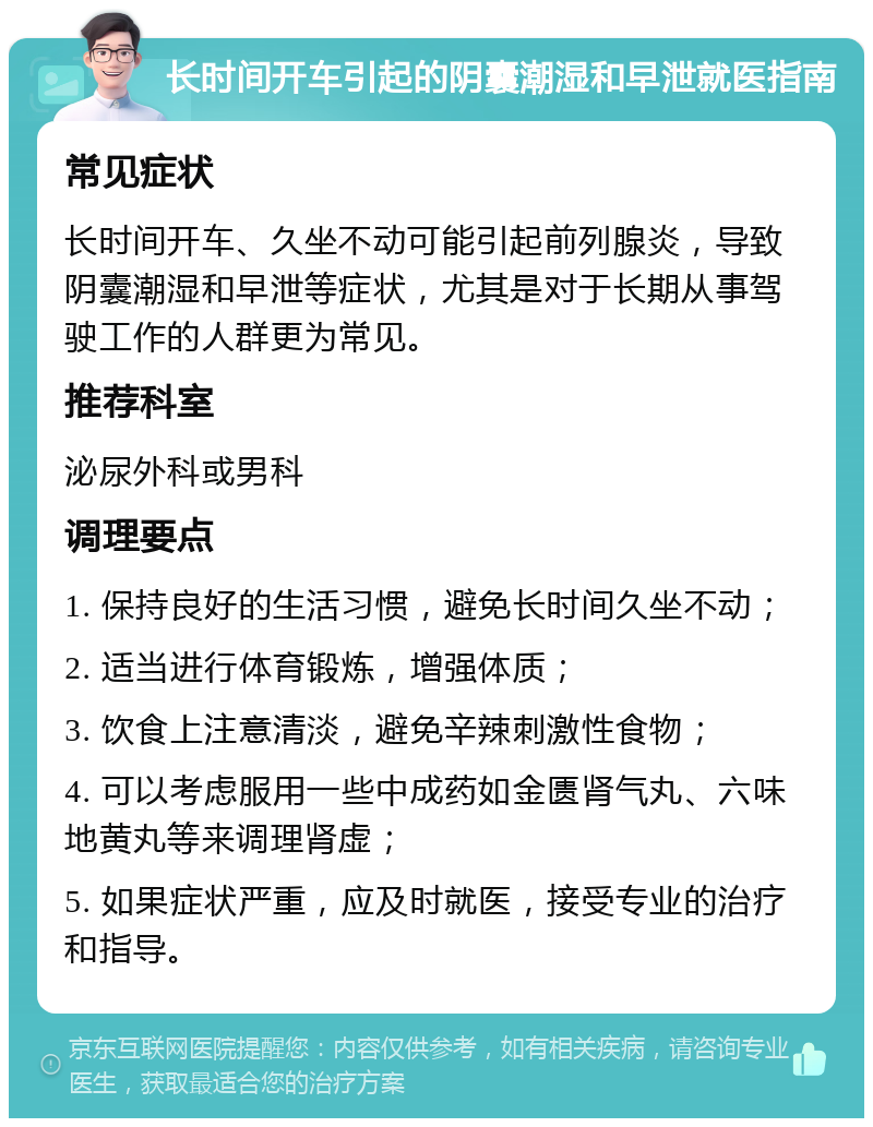 长时间开车引起的阴囊潮湿和早泄就医指南 常见症状 长时间开车、久坐不动可能引起前列腺炎，导致阴囊潮湿和早泄等症状，尤其是对于长期从事驾驶工作的人群更为常见。 推荐科室 泌尿外科或男科 调理要点 1. 保持良好的生活习惯，避免长时间久坐不动； 2. 适当进行体育锻炼，增强体质； 3. 饮食上注意清淡，避免辛辣刺激性食物； 4. 可以考虑服用一些中成药如金匮肾气丸、六味地黄丸等来调理肾虚； 5. 如果症状严重，应及时就医，接受专业的治疗和指导。