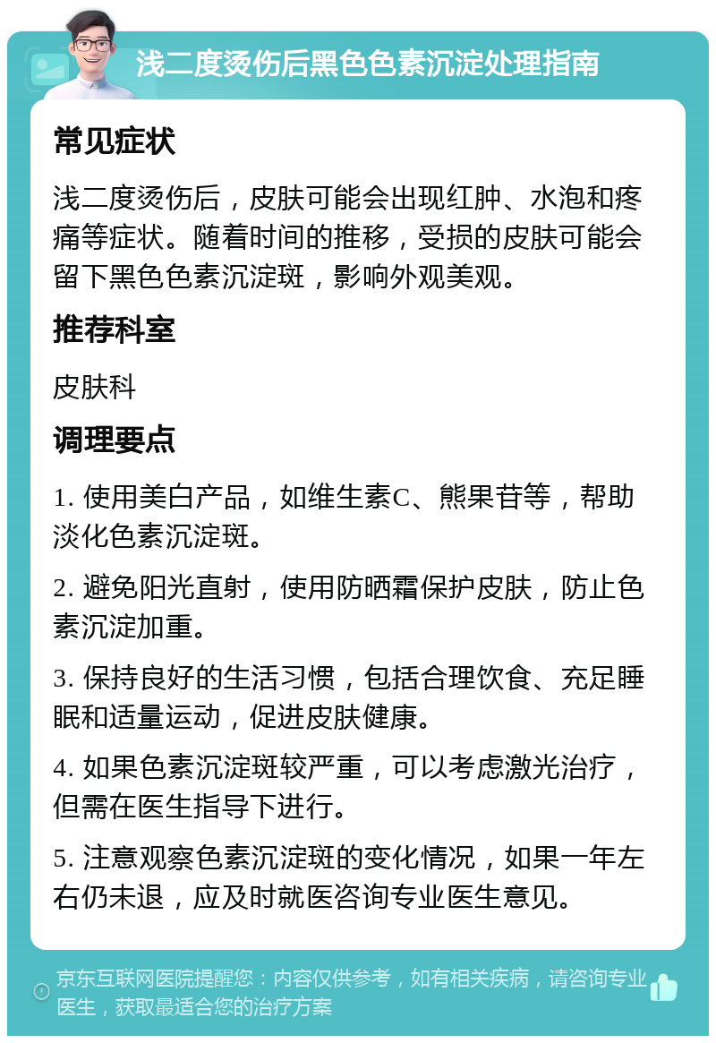 浅二度烫伤后黑色色素沉淀处理指南 常见症状 浅二度烫伤后，皮肤可能会出现红肿、水泡和疼痛等症状。随着时间的推移，受损的皮肤可能会留下黑色色素沉淀斑，影响外观美观。 推荐科室 皮肤科 调理要点 1. 使用美白产品，如维生素C、熊果苷等，帮助淡化色素沉淀斑。 2. 避免阳光直射，使用防晒霜保护皮肤，防止色素沉淀加重。 3. 保持良好的生活习惯，包括合理饮食、充足睡眠和适量运动，促进皮肤健康。 4. 如果色素沉淀斑较严重，可以考虑激光治疗，但需在医生指导下进行。 5. 注意观察色素沉淀斑的变化情况，如果一年左右仍未退，应及时就医咨询专业医生意见。