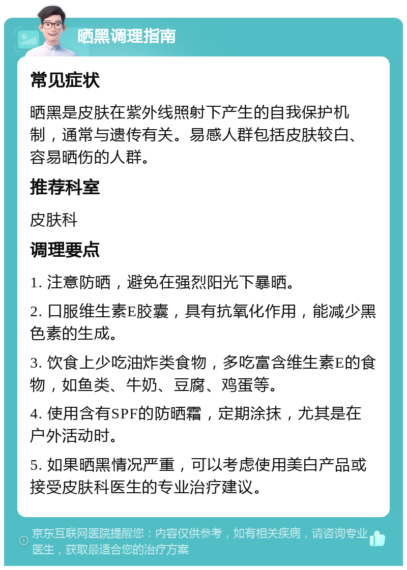 晒黑调理指南 常见症状 晒黑是皮肤在紫外线照射下产生的自我保护机制，通常与遗传有关。易感人群包括皮肤较白、容易晒伤的人群。 推荐科室 皮肤科 调理要点 1. 注意防晒，避免在强烈阳光下暴晒。 2. 口服维生素E胶囊，具有抗氧化作用，能减少黑色素的生成。 3. 饮食上少吃油炸类食物，多吃富含维生素E的食物，如鱼类、牛奶、豆腐、鸡蛋等。 4. 使用含有SPF的防晒霜，定期涂抹，尤其是在户外活动时。 5. 如果晒黑情况严重，可以考虑使用美白产品或接受皮肤科医生的专业治疗建议。