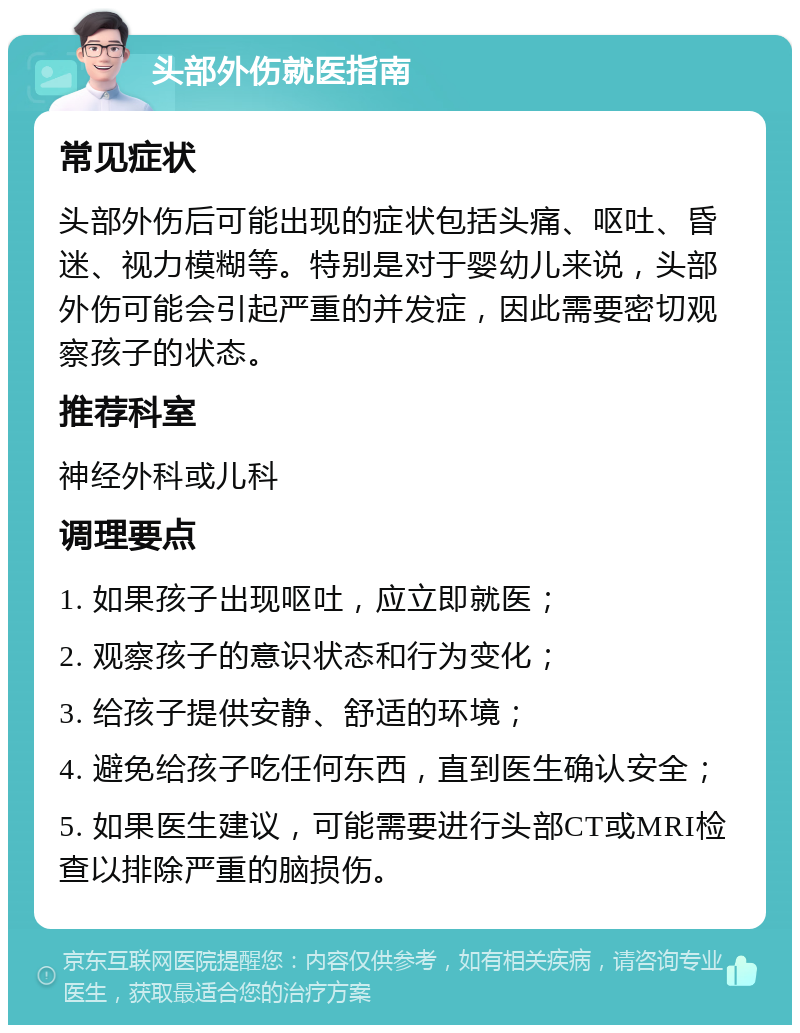 头部外伤就医指南 常见症状 头部外伤后可能出现的症状包括头痛、呕吐、昏迷、视力模糊等。特别是对于婴幼儿来说，头部外伤可能会引起严重的并发症，因此需要密切观察孩子的状态。 推荐科室 神经外科或儿科 调理要点 1. 如果孩子出现呕吐，应立即就医； 2. 观察孩子的意识状态和行为变化； 3. 给孩子提供安静、舒适的环境； 4. 避免给孩子吃任何东西，直到医生确认安全； 5. 如果医生建议，可能需要进行头部CT或MRI检查以排除严重的脑损伤。